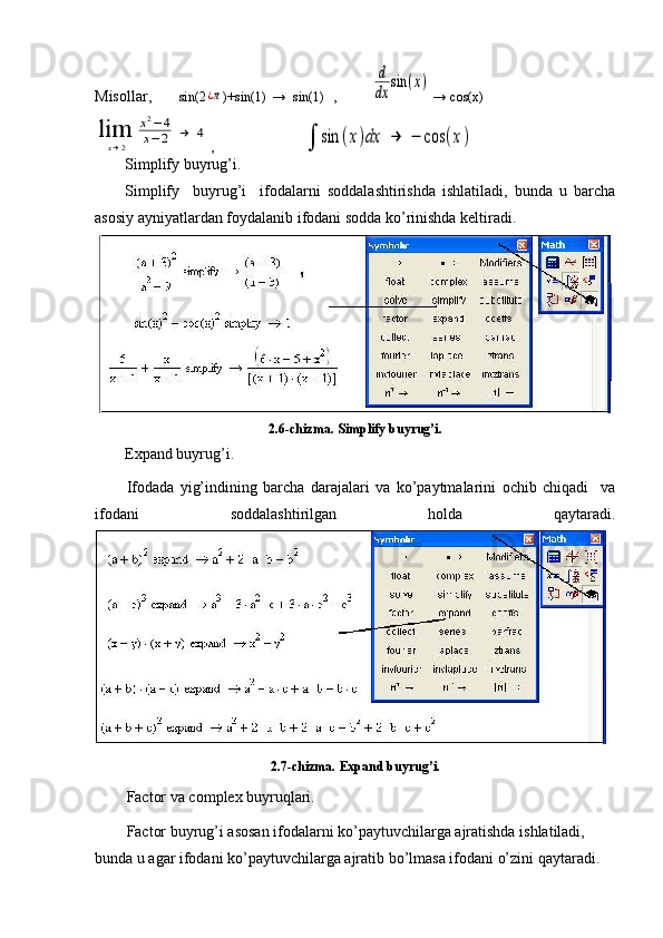 Misollar,        sin(2¿π )+sin(1)  →    sin(1)   ,          	
d
dx	
sin	(x)  → cos(x)	
lim
x→2	
x2−	4	
x−	2	→	4
 ,                          	∫	sin	(x)dx	→	−	cos	(x)
Simplify buyrug’i.
Simplify     buyrug’i     ifodalarni   soddalashtirishda   ishlatiladi,   bunda   u   barcha
asosiy  ayniyatlardan foydalanib ifodani sodda ko’rinishda keltiradi.
2.6-chizma.  Simplify buyrug’i.
Expand buyrug’i.
Ifodada   yig’indining   barcha   darajalari   va   ko’paytmalarini   ochib   chiqadi     va
ifodani   soddalashtirilgan   holda   qaytaradi.
2.7-chizma.  Expand buyrug’i.
Factor va complex buyruqlari.
Factor buyrug’i asosan ifodalarni ko’paytuvchilarga ajratishda ishlatiladi, 
bunda u agar ifodani ko’paytuvchilarga ajratib bo’lmasa ifodani o’zini qaytaradi.  