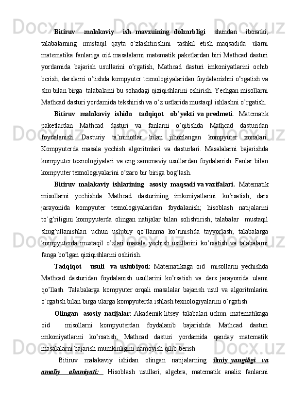 Bitiruv     malakaviy     ish   mavzuining   dolzarbligi     shundan     iboratki,
talabalarning     mustaqil   qayta   o’zlashtirishini     tashkil   etish   maqsadida     ularni
matematika fanlariga  oid masalalarni  matematik paketlardan biri  Mathcad  dasturi
yordamida   bajarish   usullarini   o’rgatish,   Mathcad   dasturi   imkoniyatlarini   ochib
berish, darslarni o’tishda kompyuter texnologiyalaridan foydalanishni o’rgatish va
shu bilan birga  talabalarni bu sohadagi qiziqishlarini oshirish. Yechgan misollarni
Mathcad dasturi yordamida tekshirish va o’z ustlarida mustaqil ishlashni o’rgatish.
Bitiruv   malakaviy   ishida     tadqiqot      ob’yekti   va predmeti .   Matematik
paketlardan   Mathcad   dasturi   va   fanlarni   o’qitishda   Mathcad   dasturidan
foydalanish.   Dasturiy   ta’minotlar   bilan   jihozlangan   kompyuter   xonalari.
Kompyuterda   masala   yechish   algoritmlari   va   dasturlari.   Masalalarni   bajarishda
kompyuter texnologiyalari va eng zamonaviy usullardan foydalanish. Fanlar bilan
kompyuter texnologiyalarini o’zaro bir biriga bog’lash. 
Bitiruv  malakaviy  ishlarining   asosiy  maqsadi va vazifalari.   Matematik
misollarni   yechishda   Mathcad   dasturining   imkoniyatlarini   ko’rsatish;   dars
jarayonida   kompyuter   texnologiyalaridan   foydalanish;   hisoblash   natijalarini
to’g’riligini   kompyuterda   olingan   natijalar   bilan   solishtirish;   talabalar     mustaqil
shug’ullanishlari   uchun   uslubiy   qo’llanma   ko’rinishda   tayyorlash;   talabalarga
kompyuterda   mustaqil   o’zlari   masala   yechish   usullarini   ko’rsatish   va   talabalarni
fanga bo’lgan qiziqishlarini oshirish.
Tadqiqot       usuli     va   uslubiyoti:   Matematikaga   oid     misollarni   yechishda
Mathcad   dasturidan   foydalanish   usullarini   ko’rsatish   va   dars   jarayonida   ularni
qo’llash.   Talabalarga   kompyuter   orqali   masalalar   bajarish   usul   va   algoritmlarini
o’rgatish bilan birga ularga kompyuterda ishlash texnologiyalarini o’rgatish.
  Olingan   asosiy  natijalar:  Akademik litsey  talabalari uchun  matematikaga
oid     misollarni   kompyuterdan   foydalanib   bajarishda   Mathcad   dasturi
imkoniyatlarini   ko’rsatish;   Mathcad   dasturi   yordamida   qanday   matematik
masalalarni bajarish mumkinligini namoyish qilib berish. 
  Bitiruv     malakaviy     ishidan     olingan     natijalarning     ilmiy      yangiligi     va   
amaliy     ahamiyati:     Hisoblash   usullari,   algebra,   matematik   analiz   fanlarini 
