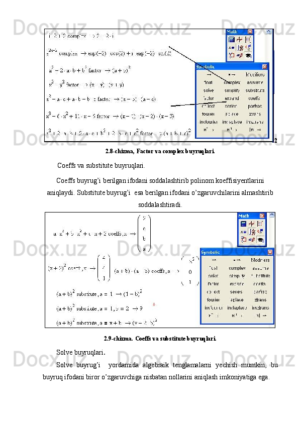 2
2.8-chizma,  Factor va complex buyruqlari.
Coeffs va substitute buyruqlari.
Coeffs buyrug’i berilgan ifodani soddalashtirib polinom koeffisiyentlarini
aniqlaydi. Substitute buyrug’i  esa berilgan ifodani o’zgaruvchilarini almashtirib
soddalashtiradi.
2.9-chizma.  Coeffs va substitute buyruqlari.
Solve buyruqlari .
Solve   buyrug’i     yordamida   algebraik   tenglamalarni   yechish   mumkin,   bu
buyruq ifodani biror o’zgaruvchiga nisbatan nollarini aniqlash imkoniyatiga ega.  