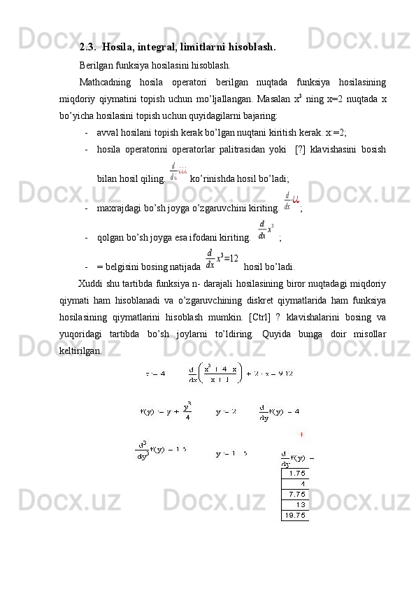 2.3.   Hosila, integral, limitlarni hisoblash.
Berilgan funksiya hosilasini hisoblash.
Mathcadning   hosila   operatori   berilgan   nuqtada   funksiya   hosilasining
miqdoriy   qiymatini   topish   uchun   mo’ljallangan.   Masalan   x 3
  ning   x=2   nuqtada   x
bo’yicha hosilasini topish uchun quyidagilarni bajaring:
- avval hosilani topish kerak bo’lgan nuqtani kiritish kerak. x:=2;
- hosila   operatorini   operatorlar   palitrasidan   yoki     [?]   klavishasini   bosish
bilan hosil qiling. d
d⋅¿⋅¿¿¿  ko’rinishda hosil bo’ladi;
- maxrajdagi bo’sh joyga o’zgaruvchini kiriting. 	
d
dx⋅¿¿ ;
- qolgan bo’sh joyga esa ifodani kiriting.  	
d
dx	x3  ;
- = belgisini bosing natijada 	
d
dx	x3=12  hosil bo’ladi.
Xuddi shu tartibda funksiya n- darajali hosilasining biror nuqtadagi miqdoriy
qiymati   ham   hisoblanadi   va   o’zgaruvchining   diskret   qiymatlarida   ham   funksiya
hosilasining   qiymatlarini   hisoblash   mumkin.   [Ctrl]   ?   klavishalarini   bosing   va
yuqoridagi   tartibda   bo’sh   joylarni   to’ldiring.   Quyida   bunga   doir   misollar
keltirilgan. 