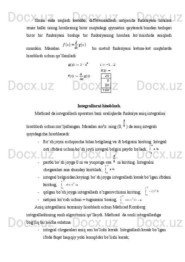 Shuni   esda   saqlash   kerakki,   differensiallash   natijasida   funksiyani   hosilasi
emas   balki   uning   hosilasinig   biror   nuqtadagi   qiymatini   qaytaradi.bundan   tashqari
biror   bir   funksiyani   boshqa   bir   funksiyaning   hosilasi   ko’rinishida   aniqlash
mumkin.   Masalan  f(x):=	d
dx	g(x)     bu   metod   funksiyani   ketma-ket   nuqtalarda
hisoblash uchun qo’llaniladi.
Integrallarni hisoblash.
Mathcad da integrallash operatori bazi oraliqlarda funksiya aniq integralini 
hisoblash uchun mo’ljallangan. Masalan sin 2
x  ning (0;	
π
4 ) da aniq integrali 
quyidagicha hisoblanadi: 
- Bo’sh joyni sichqoncha bilan belgilang va & belgisini kiriting. Integral 
osti ifodasi uchun bo’sh joyli integral belgisi paydo bo’ladi;
- pastki bo’sh joyga 0 ni va yuqoriga esa 	
π
4  ni kiriting. Integralni 
chegaralari ana shunday kiritiladi;
- integral belgisidan keyingi bo’sh joyga integrallash kerak bo’lgan ifodani
kiriting;
- qolgan bo’sh joyga integrallash o’zgaruvchisini kiriting;
- natijani ko’rish uchun = tugmasini bosing;
Aniq integrallarni taxminiy hisoblash uchun Mathcad Romberg 
integrallashining sonli algoritmini qo’llaydi. Mathcad  da sonli integrallashga 
bog’liq bir necha eslatma:
- integral chegaralari aniq son bo’lishi kerak. Integrallash kerak bo’lgan 
ifoda faqat haqiqiy yoki kompleks bo’lishi kerak; 