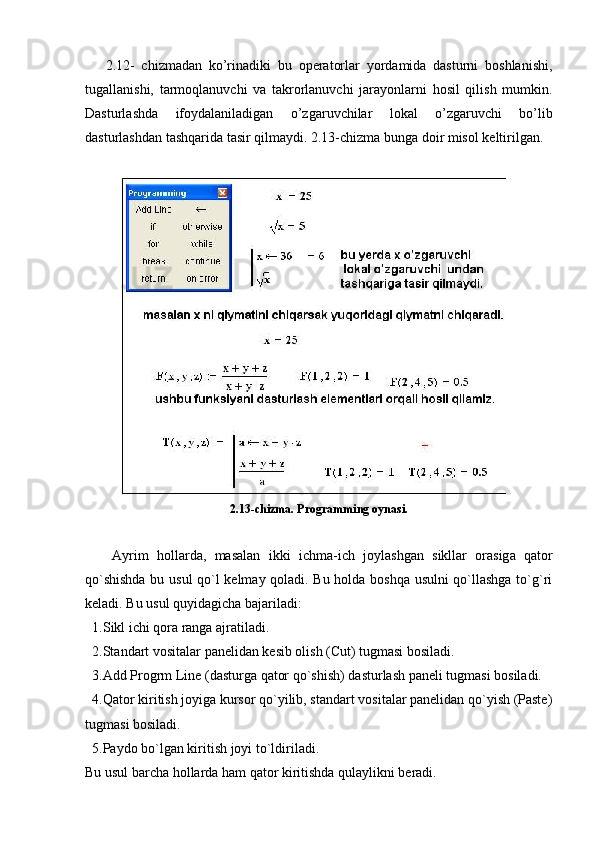       2.12-   chizmadan   ko’rinadiki   bu   operatorlar   yordamida   dasturni   boshlanishi,
tugallanishi,   tarmoqlanuvchi   va   takrorlanuvchi   jarayonlarni   hosil   qilish   mumkin.
Dasturlashda   ifoydalaniladigan   o’zgaruvchilar   lokal   o’zgaruvchi   bo’lib
dasturlashdan tashqarida tasir qilmaydi. 2.13-chizma bunga doir misol keltirilgan.
2.13-chizma. Programming oynasi.
Ayrim   hollarda,   masalan   ikki   ichma - ich   joylashgan   sikllar   orasig a   qator
qo`shishda bu usul  qo`l kеlmay qoladi. Bu holda boshqa usulni qo`llashga to`g`ri
kеladi. Bu usul quyidagicha bajariladi:
  1. S ikl ichi qora ranga ajratiladi.
  2.Standart vositalar panеlidan kеsib olish (Cut) tugmasi bosiladi.
  3.Add Progrm Line ( dasturga  qator qo`shish)  dastur lash panеli tugmasi bosiladi.
  4.Qator kiritish joyiga kursor qo`yilib, standart vositalar panеlidan qo`yish (Paste)
tugmasi bosiladi.
  5.Paydo bo`lgan kiritish joyi to`ldiriladi.
Bu usul barcha hollarda ham qator kiritishda qulaylikni bеradi. 
