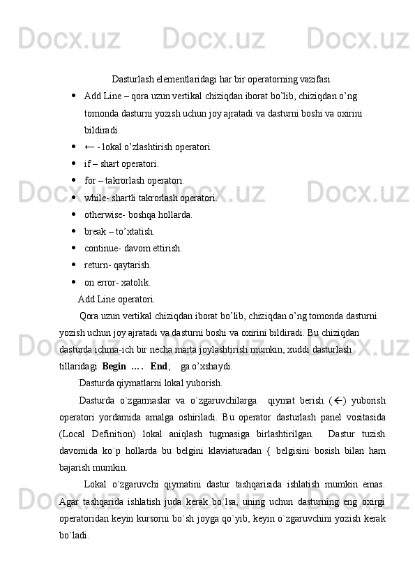 Dasturlash elementlaridagi har bir operatorning vazifasi.
 Add Line – qora uzun vertikal chiziqdan iborat bo’lib, chiziqdan o’ng 
tomonda dasturni yozish uchun joy ajratadi va dasturni boshi va oxirini 
bildiradi.
 ← - lokal o’zlashtirish operatori.
 if – shart operatori.
 for – takrorlash operatori.
 while- shartli takrorlash operatori. 
 otherwise- boshqa hollarda.
 break – to’xtatish.
 continue- davom ettirish.
 return- qaytarish.
 on error- xatolik.
Add Line operatori.
Qora uzun vertikal chiziqdan iborat bo’lib, chiziqdan o’ng tomonda dasturni 
yozish uchun joy ajratadi va dasturni boshi va oxirini bildiradi. Bu chiziqdan 
dasturda ichma-ich bir necha marta joylashtirish mumkin, xuddi dasturlash 
tillaridagi   Begin  ….   End ;    ga o’xshaydi.
Dasturda qiymatlarni lokal yuborish.
Dasturda   o`zgarmaslar   va   o`zgaruvchilarga     qiymat   berish   ( ß )   yuborish
opеratori   yordamida   amalga   oshiriladi.   Bu   opеrator   dasturlash   panеl   vositasida
(Local   Definition)   lokal   aniqlash   tugmasiga   birlashtirilgan.     Dastur   tuzish
davomida   ko`p   hollarda   bu   bеlgini   klaviaturadan   {   bеlgisini   bosish   bilan   ham
bajarish mumkin. 
Lokal   o`zgaruvchi   qiymatini   dastur   tashqarisida   ishlatish   mumkin   emas.
Agar   tashqarida   ishlatish   juda   kеrak   bo`lsa,   uning   uchun   dasturning   eng   oxirgi
opеratoridan kеyin kursorni bo`sh joyga qo`yib, kеyin o`zgaruvchini yozish kеrak
bo`ladi. 