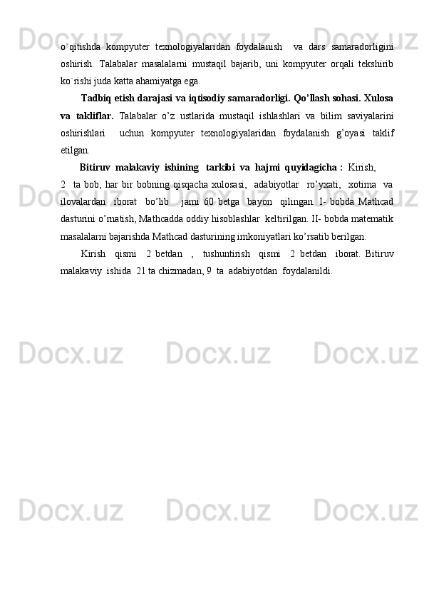 o`qitishda   kompyuter   texnologiyalaridan   foydalanish     va   dars   samaradorligini
oshirish.   Talabalar   masalalarni   mustaqil   bajarib,   uni   kompyuter   orqali   tekshirib
ko`rishi juda katta ahamiyatga ega.
Tadbiq etish darajasi va iqtisodiy samaradorligi. Qo’llash sohasi. Xulosa
va   takliflar.   Talabalar   o’z   ustlarida   mustaqil   ishlashlari   va   bilim   saviyalarini
oshirishlari     uchun   kompyuter   texnologiyalaridan   foydalanish   g’oyasi   taklif
etilgan.
  Bitiruv  malakaviy  ishining   tarkibi  va  hajmi  quyidagicha :   Kirish, 
2     ta   bob,   har   bir   bobning   qisqacha   xulosasi,     adabiyotlar     ro’yxati,     xotima     va
ilovalardan     iborat     bo’lib       jami   60   betga     bayon     qilingan.   I-   bobda   Mathcad
dasturini o’rnatish, Mathcadda oddiy hisoblashlar  keltirilgan. II- bobda matematik
masalalarni bajarishda Mathcad dasturining imkoniyatlari ko’rsatib berilgan.
Kirish     qismi     2   betdan     ,     tushuntirish     qismi     2   betdan     iborat.   Bitiruv
malakaviy  ishida  21 ta chizmadan,  9    ta  adabiyotdan  foydalanildi. 