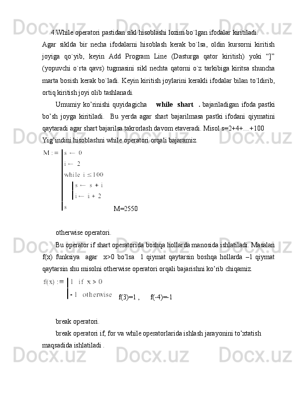       4.While opеratori pastidan sikl hisoblashi lozim bo`lgan ifodalar kiritiladi. 
Agar   siklda   bir   nеcha   ifodalarni   hisoblash   kеrak   bo`lsa,   oldin   kursorni   kiritish
joyiga   qo`yib,   kеyin   Add   Program   Line   (Dasturga   qator   kiritish)   yoki   “]”
(yopuvchi   o`rta   qavs)   tugmasini   sikl   nеchta   qatorni   o`z   tarkibiga   kiritsa   shuncha
marta bosish kеrak bo`ladi. Kеyin kiritish joylarini kеrakli ifodalar bilan to`ldirib,
ortiq kiritish joyi olib tashlanadi. 
Umumiy   ko’rinishi   quyidagicha         while     shart     .   bajariladigan   ifoda   pastki
bo’sh   joyga   kiritiladi.     Bu   yerda   agar   shart   bajarilmasa   pastki   ifodani   qiymatini
qaytaradi agar shart bajarilsa takrorlash davom etaveradi. Misol s=2+4+…+100
Yig’indini hisoblashni while operatori orqali bajaramiz. 
M=2550
otherwise operatori.
  Bu operator if shart operatorida boshqa hollarda manosida ishlatiladi. Masalan
f(x)   funksiya     agar     x>0   bo’lsa     1   qiymat   qaytarsin   boshqa   hollarda   –1   qiymat
qaytarsin shu misolni otherwise operatori orqali bajarishni ko’rib chiqamiz.
f(3)=1 ,      f(-4)=-1
break operatori.
break operatori if, for va while operatorlarida ishlash jarayonini to’xtatish 
maqsadida ishlatiladi .  