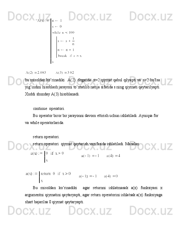  
bu misoldan ko’rinadiki   A(2)  deganda  x=2 qiymat qabul qilyapti va  s>2 bo’lsa 
yig’indini hisoblash jarayoni to’xtatilib natija sifatida s ning qiymati qaytarilyapti. 
Xuddi shunday A(3) hisoblanadi.
continue  operatori.
Bu operator biror bir jarayonni davom ettirish uchun ishlatiladi. Ayniqsa for 
va while operatorlarida. 
return operatori.
return operatori  qiymat qaytarish vazifasida ishlatiladi. Masalan 
  Bu   misoldan   ko’rinadiki     agar   returnni   ishlatmasak   a(x)   funksiyasi   x
argumentni qiymatini qaytaryapti, agar return operatorini ishlatsak a(x) funksiyaga
shart bajarilsa 0 qiymat qaytaryapti. 