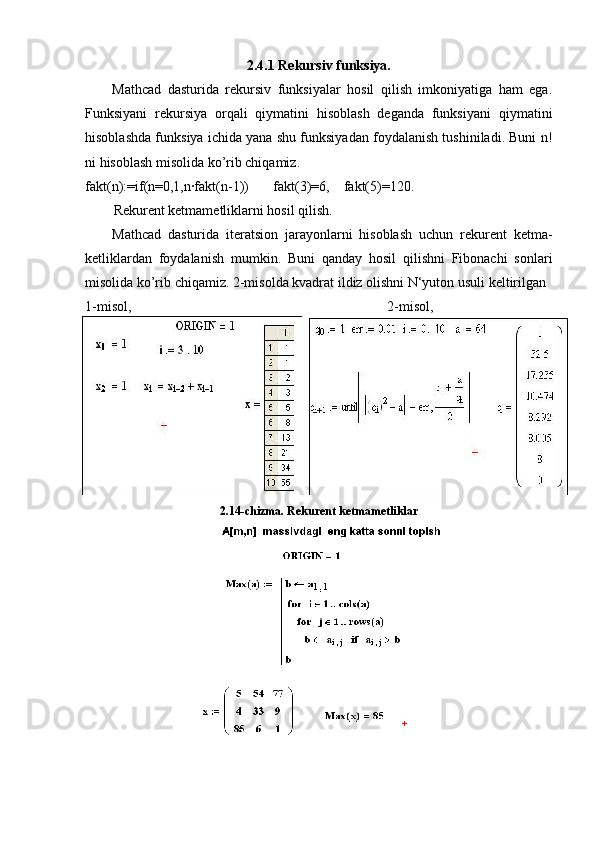 2.4.1 Rekursiv funksiya.
Mathcad   dasturida   rekursiv   funksiyalar   hosil   qilish   imkoniyatiga   ham   ega.
Funksiyani   rekursiya   orqali   qiymatini   hisoblash   deganda   funksiyani   qiymatini
hisoblashda funksiya ichida yana shu funksiyadan foydalanish tushiniladi. Buni n!
ni hisoblash misolida ko’rib chiqamiz.
fakt(n):=if(n=0,1,n∙fakt(n-1))       fakt(3)=6,    fakt(5)=120.
Rekurent ketmametliklarni hosil qilish.
Mathcad   dasturida   iteratsion   jarayonlarni   hisoblash   uchun   rekurent   ketma-
ketliklardan   foydalanish   mumkin.   Buni   qanday   hosil   qilishni   Fibonachi   sonlari
misolida ko’rib chiqamiz. 2-misolda kvadrat ildiz olishni N‘yuton usuli keltirilgan
1-misol, 2-misol,
2.14-chizma.  Rekurent ketmametliklar 