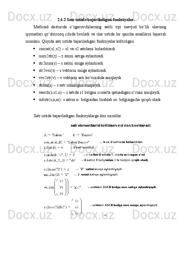 2.4.2 Satr ustida bajariladigan funksiyalar. 
  Mathcad   dasturida   o’zgaruvchilarning   satrli   tipi   mavjud   bo’lib   ularning
qiymatlari qo’shtirnoq ichida beriladi va ular ustida bir qancha amallarni bajarish
mumkin. Quyida satr ustida bajariladigan funksiyalar keltirilgan.
 concat(s1,s2) – s1 va s2 satrlarni birlashtiradi.
 num2str(z) – z sonni satrga aylantiradi.
 str2num(s) – s satrni songa aylantiradi.
 str2vec(s) – s vektorni songa aylantiradi.
 vec2str(v) – v vektorni satr ko’rinishda aniqlaydi.
 strlen(s) – s satr uzunligini aniqlaydi.
 search(s,s1,n) – s satrda s1 belgini n-marta qatnashgan o’rnini aniqlaydi.
 substr(s,n,m)- s satrni n- belgisidan boshlab m- belgisigacha qirqib oladi.
Satr ustida bajariladigan funksiyalarga doir misollar. 