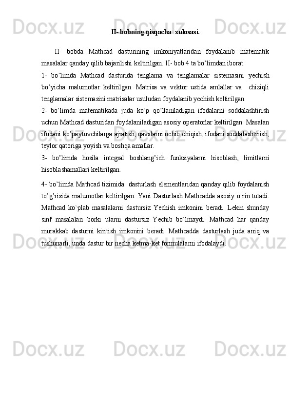 II- bobning qisqacha  xulosasi.
II-   bobda   Mathcad   dasturining   imkoniyatlaridan   foydalanib   matematik
masalalar qanday qilib bajarilishi keltirilgan. II- bob 4 ta bo’limdan iborat.
1-   bo’limda   Mathcad   dasturida   tenglama   va   tenglamalar   sistemasini   yechish
bo’yicha   malumotlar   keltirilgan.   Matrisa   va   vektor   ustida   amlallar   va     chiziqli
tenglamalar sistemasini matrisalar usuludan foydalanib yechish keltirilgan.
2-   bo’limda   matematikada   juda   ko’p   qo’llaniladigan   ifodalarni   soddalashtirish
uchun Mathcad dasturidan foydalaniladigan asosiy operatorlar keltirilgan. Masalan
ifodani ko’paytuvchilarga ajratish, qavslarni ochib chiqish, ifodani soddalashtirish,
teylor qatoriga yoyish va boshqa amallar. 
3-   bo’limda   hosila   integral   boshlang’ich   funksiyalarni   hisoblash,   limitlarni
hisoblashamallari keltirilgan.
4- bo’limda Mathcad tizimida   dasturlash elementlaridan qanday qilib foydalanish
to’g’risida malumotlar keltirilgan. Yani   Dasturlash Mathcadda asosiy o`rin tutadi.
Mathcad   ko`plab   masalalarni   dastursiz   Yеchish   imkonini   bеradi.   Lеkin   shunday
sinf   masalalari   borki   ularni   dastursiz   Yеchib   bo`lmaydi.   Mathcad   har   qanday
murakkab   dasturni   kiritish   imkonini   bеradi.   Mathcadda   dasturlash   juda   aniq   va
tushunarli, unda dastur bir nеcha kеtma-kеt formulalarni ifodalaydi. 
  