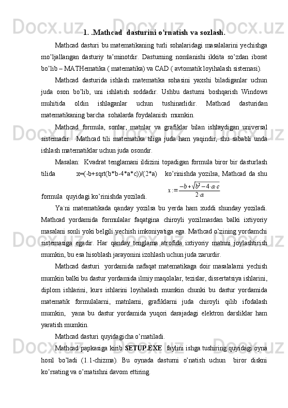 1. .Mathcad  dasturini o’rnatish va sozlash.
Mathcad dasturi bu matematikaning turli sohalaridagi masalalarini yechishga
mo’ljallangan   dasturiy   ta’minotdir.   Dasturning   nomlanishi   ikkita   so’zdan   iborat
bo’lib – MATHematika ( matematika) va CAD ( avtomatik loyihalash sistemasi).
Mathcad   dasturida   ishlash   matematika   sohasini   yaxshi   biladiganlar   uchun
juda   oson   bo’lib,   uni   ishlatish   soddadir.   Ushbu   dasturni   boshqarish   Windows
muhitida   oldin   ishlaganlar   uchun   tushinarlidir.   Mathcad   dasturidan
matematikaning barcha  sohalarda foydalanish  mumkin. 
Mathcad   formula,   sonlar,   matnlar   va   grafiklar   bilan   ishlaydigan   universal
sistemadir.     Mathcad   tili   matematika   tiliga   juda   ham   yaqindir,   shu   sababli   unda
ishlash matematiklar uchun juda osondir. 
Masalan:    Kvadrat tenglamani ildizini topadigan formula biror bir dasturlash
tilida                 x=(-b+sqrt(b*b-4*a*c))/(2*a)       ko’rinishda   yozilsa,   Mathcad   da   shu
formula  quyidagi ko’rinishda yoziladi.           x:=	−	b+√b2−	4⋅a⋅c	
2⋅a    
Ya`ni   matematikada   qanday   yozilsa   bu   yerda   ham   xuddi   shunday   yoziladi.
Mathcad   yordamida   formulalar   faqatgina   chiroyli   yozilmasdan   balki   ixtiyoriy
masalani sonli yoki belgili yechish imkoniyatiga ega. Mathcad o’zining yordamchi
sistemasiga   egadir.   Har   qanday   tenglama   atrofida   ixtiyoriy   matnni   joylashtirish
mumkin, bu esa hisoblash jarayonini izohlash uchun juda zarurdir. 
Mathcad   dasturi     yordamida   nafaqat   matematikaga   doir   masalalarni   yechish
mumkin balki bu dastur yordamida ilmiy maqolalar, tezislar, dissertatsiya ishlarini,
diplom   ishlarini,   kurs   ishlarini   loyihalash   mumkin   chunki   bu   dastur   yordamida
matematik   formulalarni,   matnlarni,   grafiklarni   juda   chiroyli   qilib   ifodalash
mumkin,     yana   bu   dastur   yordamida   yuqori   darajadagi   elektron   darsliklar   ham
yaratish mumkin.
Mathcad dasturi quyidagicha o’rnatiladi.
Mathcad papkasiga kirib   SETUP.EXE    faylini ishga tushiring quyidagi oyna
hosil   bo’ladi   (1.1-chizma).   Bu   oynada   dasturni   o’natish   uchun     biror   diskni
ko’rsating va o’rnatishni davom ettiring. 