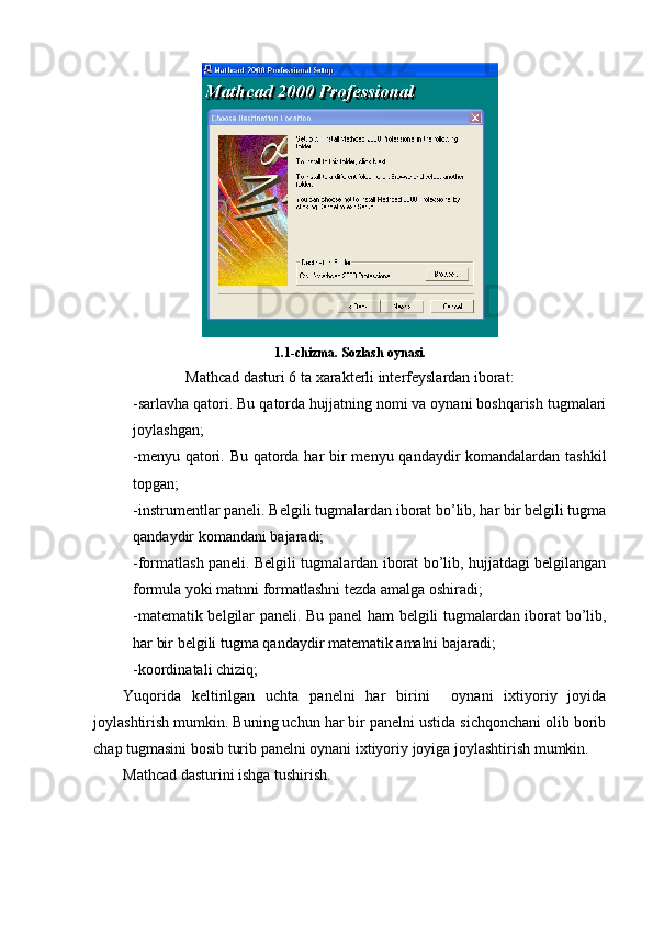 1.1-chizma. Sozlash oynasi.
Mathcad dasturi 6 ta xarakterli interfeyslardan iborat:
-sarlavha qatori. Bu qatorda hujjatning nomi va oynani boshqarish tugmalari
joylashgan;
-menyu qatori. Bu qatorda har  bir menyu qandaydir  komandalardan tashkil
topgan;
-instrumentlar paneli. Belgili tugmalardan iborat bo’lib, har bir belgili tugma
qandaydir komandani bajaradi;
-formatlash paneli. Belgili tugmalardan iborat bo’lib, hujjatdagi belgilangan
formula yoki matnni formatlashni tezda amalga oshiradi;
-matematik belgilar paneli. Bu panel ham belgili tugmalardan iborat bo’lib,
har bir belgili tugma qandaydir matematik amalni bajaradi;
-koordinatali chiziq;
Yuqorida   keltirilgan   uchta   panelni   har   birini     oynani   ixtiyoriy   joyida
joylashtirish mumkin. Buning uchun har bir panelni ustida sichqonchani olib borib
chap tugmasini bosib turib panelni oynani ixtiyoriy joyiga joylashtirish mumkin. 
Mathcad dasturini ishga tushirish. 