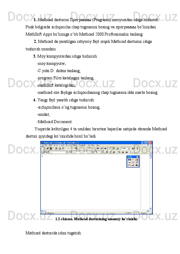 1.  Mathcad dasturini  Программы  (Pragrams) menyusidan ishga tushirish. 
Pusk belgisida sichqoncha chap tugmasini bosing va  программы  bo’limidan 
MathSoft Apps bo’limiga o’tib Mathcad 2000 Professionalni tanlang.
2.  Mathcad da yaratilgan ixtiyoriy fayl orqali Mathcad dasturini ishga 
tushirish mumkin.
   3.  Moy kompyuterdan ishga tushirish:
-moy kompyuter; 
-C yoki D: diskni tanlang;
-program Files katalogini tanlang;
-mathSoft katalogidan; 
-mathcad.exe fayliga sichqonchaning chap tugmasini ikki marta bosing.
        4.  Yangi fayl yaratib ishga tushirish:   
-sichqonchani o’ng tugmasini bosing;
-sozdat;
-Mathcad Document.
Yuqorida keltirilgan 4 ta usuldan birortasi bajarilsa natijada ekranda Mathcad
dasturi quyidagi ko’rinishda hosil bo’ladi.
1.2-chizma. Mathcad dasturining umumiy ko’rinishi.
Mathcad dasturida ishni tugatish: 