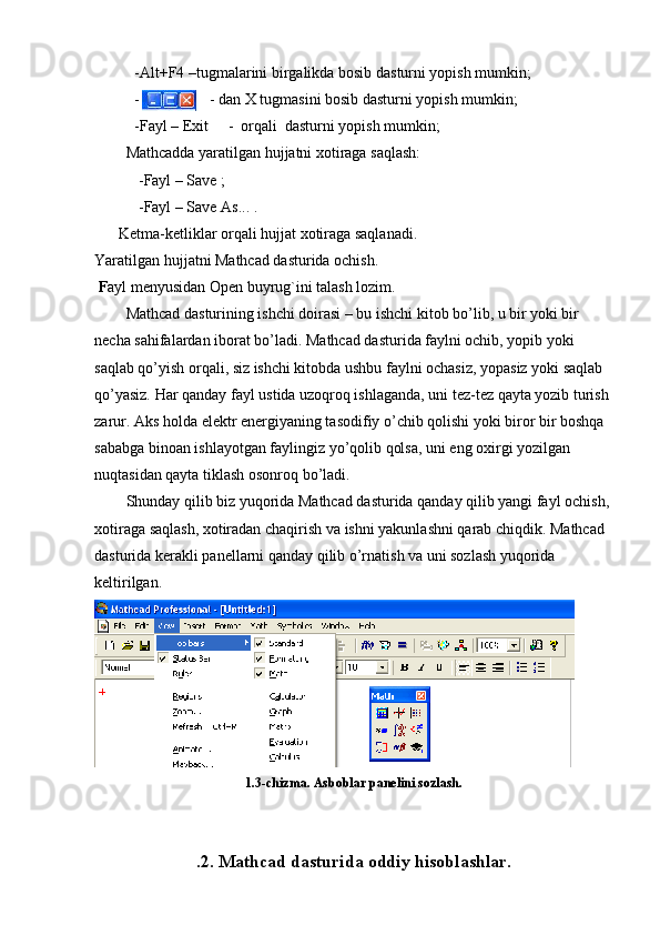 -Alt+F4 –tugmalarini birgalikda bosib dasturni yopish mumkin;
-                  - dan X tugmasini bosib dasturni yopish mumkin;
-Fayl – Exit     -  orqali  dasturni yopish mumkin;
Mathcadda yaratilgan hujjatni xotiraga saqlash:
-Fayl – Save ; 
-Fayl – Save As... .
Ketma-ketliklar orqali  hujjat xotiraga saqlanadi.
Yaratilgan hujjatni Mathcad dasturida ochish.   
 F ayl menyusidan Open buyrug`ini talash lozim. 
Mathcad dasturining ishchi doirasi – bu ishchi kitob bo’lib, u bir yoki bir 
necha sahifalardan iborat bo’ladi. Mathcad dasturida faylni ochib, yopib yoki 
saqlab qo’yish orqali, siz ishchi kitobda ushbu faylni ochasiz, yopasiz yoki saqlab 
qo’yasiz. Har qanday fayl ustida uzoqroq ishlaganda, uni tez-tez qayta yozib turish 
zarur. Aks holda elektr energiyaning tasodifiy o’chib qolishi yoki biror bir boshqa 
sababga binoan ishlayotgan faylingiz yo’qolib qolsa, uni eng oxirgi yozilgan 
nuqtasidan qayta tiklash osonroq bo’ladi.
Shunday qilib biz yuqorida Mathcad dasturida qanday qilib yangi fayl ochish,
xotiraga saqlash, xotiradan chaqirish va ishni yakunlashni qarab chiqdik. Mathcad 
dasturida kerakli panellarni qanday qilib o’rnatish va uni sozlash yuqorida 
keltirilgan.
1.3-chizma. Asboblar panelini sozlash.
.2. Mathcad dasturida oddiy hisoblashlar. 