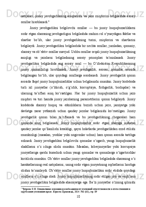 natijalari,   jinoiy   javobgarlikning   aniqlanishi   va   jazo   miqdorini   belgilashda   asosiy
omillar hisoblanadi. 3
Jinoiy   javobgarlikni   belgilovchi   omillar   —   bu   jinoiy   huquqbuzarliklarni
sodir etgan shaxsning javobgarligini belgilashda muhim rol o ynaydigan faktlar vaʻ
shartlar   bo lib,   ular   jinoiy   javobgarlikning   turini,   miqdorini   va   shartlarini	
ʻ
belgilaydi. Jinoiy javobgarlikni belgilashda bir nechta omillar, jumladan, qonuniy,
shaxsiy va ob ektiv omillar mavjud. Ushbu omillar orqali jinoiy huquqbuzarlikning
ʼ
aniqligi   va   jazolarni   belgilashning   asosiy   prinsiplari   ta minlanadi.   Jinoiy	
ʼ
javobgarlikni   belgilashda   eng   asosiy   omil   —   bu   O zbekiston   Respublikasining	
ʻ
jinoiy   qonunchiligi   hisoblanadi.   Jinoiy   javobgarlik,   asosan,   qonunlar   asosida
belgilangan   bo lib,   ular   quyidagi   omillarga   asoslanadi.   Jinoiy   javobgarlik   qonun	
ʻ
asosida faqat jinoiy huquqbuzarliklar uchun belgilanishi mumkin. Jinoiy kodeksda
turli   xil   jinoyatlar   (o ldirish,   o g irlik,   korruptsiya,   firibgarlik,   boshqalar)   va	
ʻ ʻ ʻ
ularning   ta riflari   aniq   ko rsatilgan.   Har   bir   jinoiy   huquqbuzarlik   uchun   jazo	
ʼ ʻ
miqdori   va   turi   hamda   jinoiy   jazolarning   parametrlarini   qonun   belgilaydi.   Jinoiy
kodeksda   shaxsiy   huquq   va   erkinliklarni   buzish   uchun   jazo,   jamiyatga   yoki
davlatga   zarar   yetkazish   uchun   qanday   jazolar   belgilanishi   ko rsatilgan.   Jinoiy	
ʻ
javobgarlik   qonun   bilan   ta riflanadi   va   bu   javobgarlikning   chegaralari   ham	
ʼ
qonunda   aniq   belgilanadi.   Jinoiy   huquqbuzarlik   sodir   etgan   shaxsga   nisbatan
qanday jazolar qo llanilishi kerakligi, qaysi holatlarda javobgarlikdan ozod etilishi	
ʻ
mumkinligi (masalan, yoshlar yoki nogironlar uchun) ham qonun asosida tartibga
solinadi.   Jinoiy   javobgarlikni   belgilovchi   qonunlar   o zgarib,   yangi   huquqbuzarlik	
ʻ
shakllarini   o z   ichiga   olishi   mumkin.   Masalan,   kiberjinoyatlar   yoki   korrupsiya	
ʻ
jinoyatlariga qarshi  kurashish  uchun yangi  qonunlar  va qonunlarga o zgartirishlar	
ʻ
kiritilishi mumkin. Ob ektiv omillar jinoiy javobgarlikni belgilashda shaxsning o z	
ʼ ʻ
harakatlarining real natijalarini, uning sodir etgan jinoyatining oqibatlarini hisobga
olishni ta minlaydi. Ob ektiv omillar jinoiy huquqbuzarlikni sodir etishda quyidagi	
ʼ ʼ
omillarni o z ichiga oladi. Jinoiy huquqbuzarlikning sodir etilgan joyi va vaqti ham
ʻ
jinoiy javobgarlikni belgilashda ahamiyatga ega. Ba zi jinoyatlar o zining qilmishi	
ʼ ʻ
3
 Чупрова О.Н. Специальные основания освобождения от уголовной ответственности в отечественном и 
зарубежном уголовном праве. Юристь-Правоведь, 2014. №2 (63), стр. 89
10 
