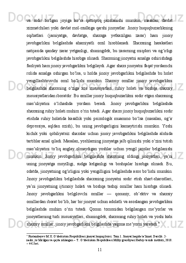 va   sodir   bo lgan   joyiga   ko ra   qattiqroq   jazolanishi   mumkin,   masalan,   davlatʻ ʻ
xizmatchilari yoki davlat mol-mulkiga qarshi jinoyatlar. Jinoiy huquqbuzarlikning
oqibatlari   (jamiyatga,   davlatga,   shaxsga   yetkazilgan   zarar)   ham   jinoiy
javobgarlikni   belgilashda   ahamiyatli   omil   hisoblanadi.   Shaxsning   harakatlari
natijasida   qanday   zarar   yetganligi,   shuningdek,   bu   zararning   miqdori   va   og irligi	
ʻ
javobgarlikni belgilashda hisobga olinadi. Shaxsning jinoyatni amalga oshirishdagi
faoliyati ham jinoiy javobgarlikni belgilaydi. Agar shaxs jinoyatni faqat yordamchi
rolida   amalga   oshirgan   bo lsa,   u   holda   jinoiy   javobgarlikni   belgilashda   bu   holat	
ʻ
yengillashtiruvchi   omil   bo lishi   mumkin.   Shaxsiy   omillar   jinoiy   javobgarlikni
ʻ
belgilashda   shaxsning   o ziga   xos   xususiyatlari,   ruhiy   holati   va   boshqa   shaxsiy	
ʻ
xususiyatlaridan iboratdir. Bu omillar jinoiy huquqbuzarlikni sodir etgan shaxsning
mas uliyatini   o lchashda   yordam   beradi.   Jinoiy   javobgarlikni   belgilashda	
ʼ ʻ
shaxsning ruhiy holati muhim o rin tutadi. Agar shaxs jinoiy huquqbuzarlikni sodir	
ʻ
etishda   ruhiy   holatida   kasallik   yoki   psixologik   muammo   bo lsa   (masalan,   og ir	
ʻ ʻ
depressiya,   aqldan   ozish),   bu   uning   javobgarligini   kamaytirishi   mumkin.   Yoshi
kichik   yoki   qobiliyatsiz   shaxslar   uchun   jinoiy   javobgarlikni   belgilashda   alohida
tartiblar amal qiladi. Masalan, yoshlarning jinoyatga jalb qilinishi yoki o zini tutish	
ʻ
mas uliyatini   to liq   anglay   olmaydigan   yoshlar   uchun   yengil   jazolar   belgilanishi	
ʼ ʻ
mumkin.   Jinoiy   javobgarlikni   belgilashda   shaxsning   oldingi   jinoyatlari,   ya ni	
ʼ
uning   jinoyatga   moyilligi,   sudga   kelganligi   va   boshqalar   hisobga   olinadi.   Bu,
odatda, jinoyatning og irligini yoki yengilligini belgilashda asos bo lishi mumkin.	
ʻ ʻ
Jinoiy   javobgarlikni   belgilashda   shaxsning   jinoyatni   sodir   etish   shart-sharoitlari,
ya ni   jinoyatning   ijtimoiy   holati   va   boshqa   tashqi   omillar   ham   hisobga   olinadi.	
ʼ
Jinoiy   javobgarlikni   belgilovchi   omillar   —   qonuniy,   ob ektiv   va   shaxsiy	
ʼ
omillardan iborat bo lib, har bir jinoyat uchun adolatli va asoslangan javobgarlikni	
ʻ
belgilashda   muhim   o rin   tutadi.   Qonun   tomonidan   belgilangan   me yorlar   va	
ʻ ʼ
jinoyatlarning turli xususiyatlari, shuningdek, shaxsning ruhiy holati va yoshi kabi
shaxsiy omillar, jinoiy javobgarlikni belgilashda yagona me yorni yaratadi.	
ʼ 4
4
 Rustambayev M.X. O zbekiston Respublikasi jinoyat huquqi kursi. Tom 1. Jinoyat haqida ta limot. Darslik. 2-	
ʻ ʼ
nashr, to ldirilgan va qayta ishlangan – T.: O zbekiston Respublikasi Milliy gvardiyasi Harbiy-texnik instituti, 2018.	
ʻ ʻ
– 441 bet.
11 