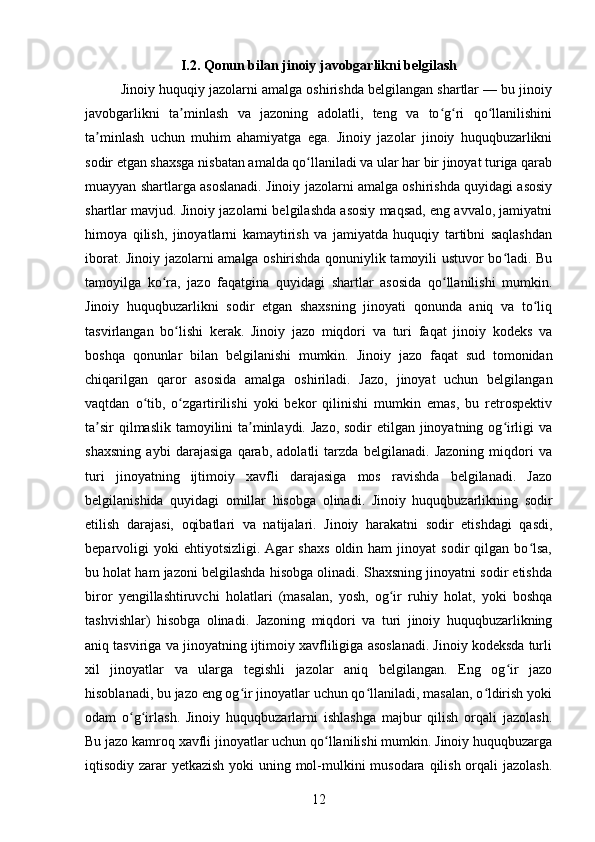 I.2. Qonun bilan jinoiy javobgarlikni belgilash
Jinoiy huquqiy jazolarni amalga oshirishda belgilangan shartlar — bu jinoiy
javobgarlikni   ta minlash   va   jazoning   adolatli,   teng   va   to g ri   qo llanilishiniʼ ʻ ʻ ʻ
ta minlash   uchun   muhim   ahamiyatga   ega.   Jinoiy   jazolar   jinoiy   huquqbuzarlikni	
ʼ
sodir etgan shaxsga nisbatan amalda qo llaniladi va ular har bir jinoyat turiga qarab	
ʻ
muayyan shartlarga asoslanadi. Jinoiy jazolarni amalga oshirishda quyidagi asosiy
shartlar mavjud. Jinoiy jazolarni belgilashda asosiy maqsad, eng avvalo, jamiyatni
himoya   qilish,   jinoyatlarni   kamaytirish   va   jamiyatda   huquqiy   tartibni   saqlashdan
iborat. Jinoiy jazolarni amalga oshirishda qonuniylik tamoyili ustuvor bo ladi. Bu	
ʻ
tamoyilga   ko ra,   jazo   faqatgina   quyidagi   shartlar   asosida   qo llanilishi   mumkin.	
ʻ ʻ
Jinoiy   huquqbuzarlikni   sodir   etgan   shaxsning   jinoyati   qonunda   aniq   va   to liq	
ʻ
tasvirlangan   bo lishi   kerak.   Jinoiy   jazo   miqdori   va   turi   faqat   jinoiy   kodeks   va	
ʻ
boshqa   qonunlar   bilan   belgilanishi   mumkin.   Jinoiy   jazo   faqat   sud   tomonidan
chiqarilgan   qaror   asosida   amalga   oshiriladi.   Jazo,   jinoyat   uchun   belgilangan
vaqtdan   o tib,   o zgartirilishi   yoki   bekor   qilinishi   mumkin   emas,   bu   retrospektiv	
ʻ ʻ
ta sir  qilmaslik tamoyilini  ta minlaydi. Jazo, sodir  etilgan jinoyatning og irligi  va	
ʼ ʼ ʻ
shaxsning   aybi   darajasiga   qarab,   adolatli   tarzda   belgilanadi.   Jazoning   miqdori   va
turi   jinoyatning   ijtimoiy   xavfli   darajasiga   mos   ravishda   belgilanadi.   Jazo
belgilanishida   quyidagi   omillar   hisobga   olinadi.   Jinoiy   huquqbuzarlikning   sodir
etilish   darajasi,   oqibatlari   va   natijalari.   Jinoiy   harakatni   sodir   etishdagi   qasdi,
beparvoligi   yoki   ehtiyotsizligi.   Agar   shaxs   oldin  ham   jinoyat   sodir   qilgan  bo lsa,	
ʻ
bu holat ham jazoni belgilashda hisobga olinadi. Shaxsning jinoyatni sodir etishda
biror   yengillashtiruvchi   holatlari   (masalan,   yosh,   og ir   ruhiy   holat,   yoki   boshqa	
ʻ
tashvishlar)   hisobga   olinadi.   Jazoning   miqdori   va   turi   jinoiy   huquqbuzarlikning
aniq tasviriga va jinoyatning ijtimoiy xavfliligiga asoslanadi. Jinoiy kodeksda turli
xil   jinoyatlar   va   ularga   tegishli   jazolar   aniq   belgilangan.   Eng   og ir   jazo	
ʻ
hisoblanadi, bu jazo eng og ir jinoyatlar uchun qo llaniladi, masalan, o ldirish yoki	
ʻ ʻ ʻ
odam   o g irlash.   Jinoiy   huquqbuzarlarni   ishlashga   majbur   qilish   orqali   jazolash.	
ʻ ʻ
Bu jazo kamroq xavfli jinoyatlar uchun qo llanilishi mumkin. Jinoiy huquqbuzarga	
ʻ
iqtisodiy zarar yetkazish yoki  uning mol-mulkini  musodara qilish orqali jazolash.
12 