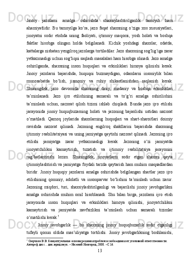 Jinoiy   jazolarni   amalga   oshirishda   shaxsiylashtirilganlik   tamoyili   ham
ahamiyatlidir.   Bu   tamoyilga   ko ra,   jazo   faqat   shaxsning   o ziga   xos   xususiyatlari,ʻ ʻ
jinoyatni   sodir   etishda   uning   faoliyati,   ijtimoiy   maqomi,   yosh   holati   va   boshqa
faktlar   hisobga   olingan   holda   belgilanadi.   Kichik   yoshdagi   shaxslar,   odatda,
kattalarga nisbatan yengilroq jazolarga tortiladilar. Jazo shaxsning sog lig iga zarar	
ʻ ʻ
yetkazmasligi uchun sog liqni saqlash masalalari ham hisobga olinadi. Jazo amalga	
ʻ
oshirilganda,   shaxsning   inson   huquqlari   va   erkinliklari   himoya   qilinishi   kerak.
Jinoiy   jazolarni   bajarishda,   huquqni   buzmaydigan,   odamlarni   insoniylik   bilan
munosabatda   bo lish,   jismoniy   va   ruhiy   shikastlanishdan   saqlanish   kerak.	
ʻ
Shuningdek,   jazo   davomida   shaxsning   diniy,   madaniy   va   boshqa   erkinliklari
ta minlanadi.   Jazo   ijro   etilishining   samarali   va   to g ri   amalga   oshirilishini	
ʼ ʻ ʻ
ta minlash   uchun,   nazorat   qilish   tizimi   ishlab   chiqiladi.   Bunda   jazo   ijro   etilishi
ʼ
jarayonida   jinoiy   huquqbuzarning   holati   va   jazoning   bajarilishi   ustidan   nazorat
o rnatiladi.   Qamoq   joylarida   shaxslarning   huquqlari   va   shart-sharoitlari   doimiy
ʻ
ravishda   nazorat   qilinadi.   Jazoning   engilroq   shakllarini   bajarishda   shaxsning
ijtimoiy reabilitatsiyasi va uning jamiyatga qaytishi nazorat qilinadi. Jazoning ijro
etilishi   jamiyatga   zarar   yetkazmasligi   kerak.   Jazoning   o zi   jamiyatda	
ʻ
jinoyatchilikni   kamaytirish,   tuzatish   va   ijtimoiy   reabilitatsiya   jarayonini
rag batlantirishi   lozim.   Shuningdek,   jinoyatlarni   sodir   etgan   shaxsni   qayta	
ʻ
ijtimoiylashtirish va jamiyatga foydali tarzda qaytarish ham muhim maqsadlardan
biridir.   Jinoiy   huquqiy   jazolarni   amalga   oshirishda   belgilangan   shartlar   jazo   ijro
etilishining   qonuniy,   adolatli   va   insonparvar   bo lishini   ta minlash   uchun   zarur.	
ʻ ʼ
Jazoning   miqdori,   turi,   shaxsiylashtirilganligi   va   bajarilishi   jinoiy   javobgarlikni
amalga   oshirishda   muhim   omil   hisoblanadi.   Shu   bilan   birga,   jazolarni   ijro   etish
jarayonida   inson   huquqlari   va   erkinliklari   himoya   qilinishi,   jinoyatchilikni
kamaytirish   va   jamiyatda   xavfsizlikni   ta minlash   uchun   samarali   tizimlar	
ʼ
o rnatilishi kerak.	
ʻ 5
 
Jinoiy   javobgarlik   —   bu   shaxsning   jinoiy   huquqbuzarlik   sodir   etganligi
tufayli   qonun   oldida   mas uliyatga   tortilishi.   Jinoiy   javobgarlikning   boshlanishi,	
ʼ
5
 Сверчков В.В. Концептуальные основы решения проблем освобождения от уголовной ответственности. 
Автореф.дисс... док.юрид.наук. – Нижний Новгород, 2008. –С.16.
13 