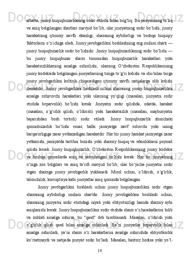 albatta, jinoiy huquqbuzarlikning sodir etilishi bilan bog liq. Bu jarayonning to liqʻ ʻ
va aniq belgilangan shartlari mavjud bo lib, ular jinoyatning sodir bo lishi, jinoiy	
ʻ ʻ
harakatning   ijtimoiy   xavfli   ekanligi,   shaxsning   aybdorligi   va   boshqa   huquqiy
faktorlarni o z ichiga oladi. Jinoiy javobgarlikni boshlashning eng muhim sharti —	
ʻ
jinoiy huquqbuzarlik sodir   bo lishidir.  Jinoiy huquqbuzarlikning  sodir  bo lishi  —	
ʻ ʻ
bu   jinoiy   huquqbuzar   shaxs   tomonidan   huquqbuzarlik   harakatlari   yoki
harakatsizliklarning   amalga   oshirilishi,   ularning   O zbekiston   Respublikasining	
ʻ
jinoiy kodeksida belgilangan jinoyatlarning turiga to g ri kelishi va shu bilan birga
ʻ ʻ
jinoiy   javobgarlikni   keltirib   chiqaradigan   ijtimoiy   xavfli   natijalarga   olib   kelishi
demakdir.   Jinoiy   javobgarlikni   boshlash   uchun   shaxsning   jinoiy   huquqbuzarlikni
amalga   oshiruvchi   harakatlari   yoki   ularning   yo qligi   (masalan,   jinoyatni   sodir	
ʻ
etishda   beparvolik)   bo lishi   kerak.   Jinoyatni   sodir   qilishda,   odatda,   harakat	
ʻ
(masalan,   o g irlik   qilish,   o ldirish)   yoki   harakatsizlik   (masalan,   majburiyatni	
ʻ ʻ ʻ
bajarishdan   bosh   tortish)   sodir   etiladi.   Jinoiy   huquqbuzarlik   shunchaki
qonunbuzarlik   bo lishi   emas,   balki   jamiyatga   xavf   soluvchi   yoki   uning	
ʻ
barqarorligiga zarar yetkazadigan harakatdir. Har bir jinoiy harakat jamiyatga zarar
yetkazishi,  jamiyatda  tartibni  buzishi  yoki  shaxsiy  huquq va erkinliklarni  poymol
qilishi   kerak.   Jinoiy   huquqbuzarlik,   O zbekiston   Respublikasining   jinoiy   kodeksi	
ʻ
va   boshqa   qonunlarda   aniq   va   tasvirlangan   bo lishi   kerak.   Har   bir   jinoyatning	
ʻ
o ziga   xos   belgilari   va   aniq   ta rifi   mavjud   bo lib,   ular   bo yicha   jinoyatni   sodir	
ʻ ʼ ʻ ʻ
etgan   shaxsga   jinoiy   javobgarlik   yuklanadi.   Misol   uchun,   o ldirish,   o g irlik,	
ʻ ʻ ʻ
talonchilik, korruptsiya kabi jinoyatlar aniq qonunda belgilangan.
Jinoiy   javobgarlikni   boshlash   uchun   jinoiy   huquqbuzarlikni   sodir   etgan
shaxsning   aybdorligi   muhim   shartdir.   Jinoiy   javobgarlikni   boshlash   uchun,
shaxsning   jinoyatni   sodir   etishdagi   niyati   yoki   ehtiyotsizligi   hamda   shaxsiy   aybi
aniqlanishi kerak. Jinoiy huquqbuzarlikni sodir etishda shaxs o z harakatlarini bilib	
ʻ
va   xohlab   amalga   oshirsa,   bu   "qasd"   deb   hisoblanadi.   Masalan,   o ldirish   yoki	
ʻ
o g irlik   qilish   qasd   bilan   amalga   oshiriladi.   Ba zi   jinoyatlar   beparvolik   bilan	
ʻ ʻ ʼ
amalga   oshiriladi,   ya ni   shaxs   o z   harakatlarini   amalga   oshirishda   ehtiyotkorlik	
ʼ ʻ
ko rsatmaydi  va natijada jinoyat sodir bo ladi. Masalan,  baxtsiz hodisa yoki yo l-	
ʻ ʻ ʻ
14 