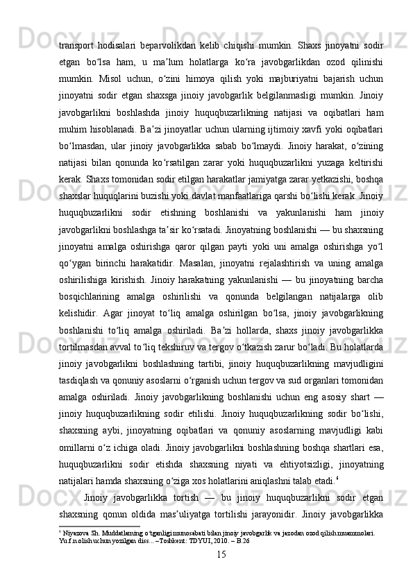 transport   hodisalari   beparvolikdan   kelib   chiqishi   mumkin.   Shaxs   jinoyatni   sodir
etgan   bo lsa   ham,   u   ma lum   holatlarga   ko ra   javobgarlikdan   ozod   qilinishiʻ ʼ ʻ
mumkin.   Misol   uchun,   o zini   himoya   qilish   yoki   majburiyatni   bajarish   uchun	
ʻ
jinoyatni   sodir   etgan   shaxsga   jinoiy   javobgarlik   belgilanmasligi   mumkin.   Jinoiy
javobgarlikni   boshlashda   jinoiy   huquqbuzarlikning   natijasi   va   oqibatlari   ham
muhim hisoblanadi.  Ba zi  jinoyatlar uchun ularning ijtimoiy xavfi yoki oqibatlari	
ʼ
bo lmasdan,   ular   jinoiy   javobgarlikka   sabab   bo lmaydi.   Jinoiy   harakat,   o zining	
ʻ ʻ ʻ
natijasi   bilan   qonunda   ko rsatilgan   zarar   yoki   huquqbuzarlikni   yuzaga   keltirishi	
ʻ
kerak. Shaxs tomonidan sodir etilgan harakatlar jamiyatga zarar yetkazishi, boshqa
shaxslar huquqlarini buzishi yoki davlat manfaatlariga qarshi bo lishi kerak. Jinoiy	
ʻ
huquqbuzarlikni   sodir   etishning   boshlanishi   va   yakunlanishi   ham   jinoiy
javobgarlikni boshlashga ta sir ko rsatadi. Jinoyatning boshlanishi — bu shaxsning	
ʼ ʻ
jinoyatni   amalga   oshirishga   qaror   qilgan   payti   yoki   uni   amalga   oshirishga   yo l	
ʻ
qo ygan   birinchi   harakatidir.   Masalan,   jinoyatni   rejalashtirish   va   uning   amalga	
ʻ
oshirilishiga   kirishish.   Jinoiy   harakatning   yakunlanishi   —   bu   jinoyatning   barcha
bosqichlarining   amalga   oshirilishi   va   qonunda   belgilangan   natijalarga   olib
kelishidir.   Agar   jinoyat   to liq   amalga   oshirilgan   bo lsa,   jinoiy   javobgarlikning	
ʻ ʻ
boshlanishi   to liq   amalga   oshiriladi.   Ba zi   hollarda,   shaxs   jinoiy   javobgarlikka	
ʻ ʼ
tortilmasdan avval to liq tekshiruv va tergov o tkazish zarur bo ladi. Bu holatlarda	
ʻ ʻ ʻ
jinoiy   javobgarlikni   boshlashning   tartibi,   jinoiy   huquqbuzarlikning   mavjudligini
tasdiqlash va qonuniy asoslarni o rganish uchun tergov va sud organlari tomonidan	
ʻ
amalga   oshiriladi.   Jinoiy   javobgarlikning   boshlanishi   uchun   eng   asosiy   shart   —
jinoiy   huquqbuzarlikning   sodir   etilishi.   Jinoiy   huquqbuzarlikning   sodir   bo lishi,	
ʻ
shaxsning   aybi,   jinoyatning   oqibatlari   va   qonuniy   asoslarning   mavjudligi   kabi
omillarni o z ichiga oladi. Jinoiy javobgarlikni boshlashning boshqa shartlari esa,	
ʻ
huquqbuzarlikni   sodir   etishda   shaxsning   niyati   va   ehtiyotsizligi,   jinoyatning
natijalari hamda shaxsning o ziga xos holatlarini aniqlashni talab etadi.	
ʻ 6
Jinoiy   javobgarlikka   tortish   —   bu   jinoiy   huquqbuzarlikni   sodir   etgan
shaxsning   qonun   oldida   mas uliyatga   tortilishi   jarayonidir.   Jinoiy   javobgarlikka
ʼ
6
 Niyazova Sh. Muddatlarning o tganligi munosabati bilan jinoiy javobgarlik va jazodan ozod qilish muammolari. 	
ʻ
Yu.f.n.olish uchun yozilgan diss... –Toshkent: TDYUI, 2010. – B.26
15 