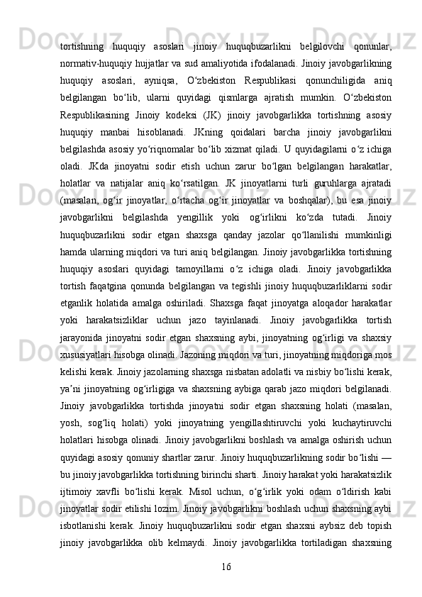 tortishning   huquqiy   asoslari   jinoiy   huquqbuzarlikni   belgilovchi   qonunlar,
normativ-huquqiy hujjatlar va sud amaliyotida ifodalanadi. Jinoiy javobgarlikning
huquqiy   asoslari,   ayniqsa,   O zbekiston   Respublikasi   qonunchiligida   aniqʻ
belgilangan   bo lib,   ularni   quyidagi   qismlarga   ajratish   mumkin.   O zbekiston	
ʻ ʻ
Respublikasining   Jinoiy   kodeksi   (JK)   jinoiy   javobgarlikka   tortishning   asosiy
huquqiy   manbai   hisoblanadi.   JKning   qoidalari   barcha   jinoiy   javobgarlikni
belgilashda   asosiy   yo riqnomalar  bo lib  xizmat   qiladi.  U  quyidagilarni   o z  ichiga	
ʻ ʻ ʻ
oladi.   JKda   jinoyatni   sodir   etish   uchun   zarur   bo lgan   belgilangan   harakatlar,	
ʻ
holatlar   va   natijalar   aniq   ko rsatilgan.   JK   jinoyatlarni   turli   guruhlarga   ajratadi	
ʻ
(masalan,   og ir   jinoyatlar,   o rtacha   og ir   jinoyatlar   va   boshqalar),   bu   esa   jinoiy	
ʻ ʻ ʻ
javobgarlikni   belgilashda   yengillik   yoki   og irlikni   ko zda   tutadi.   Jinoiy	
ʻ ʻ
huquqbuzarlikni   sodir   etgan   shaxsga   qanday   jazolar   qo llanilishi   mumkinligi	
ʻ
hamda ularning miqdori va turi aniq belgilangan. Jinoiy javobgarlikka tortishning
huquqiy   asoslari   quyidagi   tamoyillarni   o z   ichiga   oladi.   Jinoiy   javobgarlikka	
ʻ
tortish   faqatgina   qonunda   belgilangan   va   tegishli   jinoiy   huquqbuzarliklarni   sodir
etganlik   holatida   amalga   oshiriladi.   Shaxsga   faqat   jinoyatga   aloqador   harakatlar
yoki   harakatsizliklar   uchun   jazo   tayinlanadi.   Jinoiy   javobgarlikka   tortish
jarayonida   jinoyatni   sodir   etgan   shaxsning   aybi,   jinoyatning   og irligi   va   shaxsiy	
ʻ
xususiyatlari hisobga olinadi. Jazoning miqdori va turi, jinoyatning miqdoriga mos
kelishi kerak. Jinoiy jazolarning shaxsga nisbatan adolatli va nisbiy bo lishi kerak,	
ʻ
ya ni  jinoyatning  og irligiga  va  shaxsning   aybiga  qarab  jazo  miqdori  belgilanadi.	
ʼ ʻ
Jinoiy   javobgarlikka   tortishda   jinoyatni   sodir   etgan   shaxsning   holati   (masalan,
yosh,   sog liq   holati)   yoki   jinoyatning   yengillashtiruvchi   yoki   kuchaytiruvchi	
ʻ
holatlari  hisobga   olinadi.  Jinoiy  javobgarlikni   boshlash   va  amalga  oshirish   uchun
quyidagi asosiy qonuniy shartlar zarur. Jinoiy huquqbuzarlikning sodir bo lishi —	
ʻ
bu jinoiy javobgarlikka tortishning birinchi sharti. Jinoiy harakat yoki harakatsizlik
ijtimoiy   xavfli   bo lishi   kerak.   Misol   uchun,   o g irlik   yoki   odam   o ldirish   kabi	
ʻ ʻ ʻ ʻ
jinoyatlar sodir etilishi lozim. Jinoiy javobgarlikni boshlash uchun shaxsning aybi
isbotlanishi   kerak.   Jinoiy   huquqbuzarlikni   sodir   etgan   shaxsni   aybsiz   deb   topish
jinoiy   javobgarlikka   olib   kelmaydi.   Jinoiy   javobgarlikka   tortiladigan   shaxsning
16 