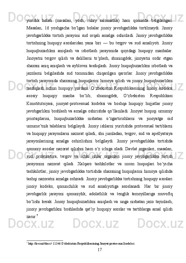 yuridik   holati   (masalan,   yosh,   ruhiy   salomatlik)   ham   qonunda   belgilangan.
Masalan,   16   yoshgacha   bo lgan   bolalar   jinoiy   javobgarlikka   tortilmaydi.   Jinoiyʻ
javobgarlikka   tortish   jarayoni   sud   orqali   amalga   oshiriladi.   Jinoiy   javobgarlikka
tortishning   huquqiy   asoslaridan   yana   biri   —   bu   tergov   va   sud   amaliyoti.   Jinoiy
huquqbuzarlikni   aniqlash   va   isbotlash   jarayonida   quyidagi   huquqiy   manbalar.
Jinoyatni   tergov   qilish   va   dalillarni   to plash,   shuningdek,   jinoyatni   sodir   etgan	
ʻ
shaxsni  aniq aniqlash  va ayblovni  tasdiqlash.  Jinoiy huquqbuzarlikni  isbotlash  va
jazolarni   belgilashda   sud   tomonidan   chiqarilgan   qarorlar.   Jinoiy   javobgarlikka
tortish   jarayonida   shaxsning   huquqlarini   himoya   qilish   va   jinoiy   huquqbuzarlikni
tasdiqlash   uchun   huquqiy   yordam.   O zbekiston   Respublikasining   Jinoiy   kodeksi	
ʻ
asosiy   huquqiy   manba   bo lib,   shuningdek,   O zbekiston   Respublikasi	
ʻ ʻ
Konstitutsiyasi,   jinoyat-protsessual   kodeksi   va   boshqa   huquqiy   hujjatlar   jinoiy
javobgarlikni  boshlash va amalga oshirishda qo llaniladi. Jinoyat  huquqi umumiy	
ʻ
printsiplarini,   huquqbuzarlikka   nisbatan   o zgartirishlarni   va   jinoyatga   oid	
ʻ
umume tnik   talablarni   belgilaydi.   Jinoiy   ishlarni   yuritishda   protsessual   tartiblarni	
ʼ
va  huquqiy   jarayonlarni   nazorat   qiladi,   shu   jumladan,   tergov,  sud   va   apellyatsiya
jarayonlarining   amalga   oshirilishini   belgilaydi.   Jinoiy   javobgarlikka   tortishda
qonuniy   asoslar   nazorat   qilishni   ham   o z   ichiga   oladi.   Davlat   organlari,   masalan,	
ʻ
sud,   prokuratura,   tergov   va   ichki   ishlar   organlari   jinoiy   javobgarlikka   tortish
jarayonini   nazorat   qiladi.   Xalqaro   tashkilotlar   va   inson   huquqlari   bo yicha	
ʻ
tashkilotlar,   jinoiy   javobgarlikka   tortishda   shaxsning   huquqlarini   himoya   qilishda
tashqi nazoratni amalga oshiradi. Jinoiy javobgarlikka tortishning huquqiy asoslari
jinoiy   kodeks,   qonunchilik   va   sud   amaliyotiga   asoslanadi.   Har   bir   jinoiy
javobgarlik   jarayoni   qonuniylik,   adolatlilik   va   tenglik   tamoyillariga   muvofiq
bo lishi   kerak.   Jinoiy   huquqbuzarlikni   aniqlash   va   unga   nisbatan   jazo   tayinlash,	
ʻ
jinoiy   javobgarlikni   boshlashda   qat iy   huquqiy   asoslar   va   tartiblarga   amal   qilish	
ʼ
zarur. 7
7
 http://lex.uz//docs/-11146 O zbekiston Respublikasining Jinoyat-protsessual kodeksi	
ʻ
17 