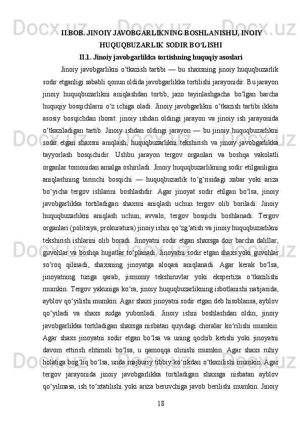   II. BOB.  JINOIY JAVOBGARLIKNING BOSHLANISHIJ, INOIY
HUQUQBUZARLIK SODIR BO‘LISHI
II.1. Jinoiy javobgarlikka tortishning huquqiy asoslari
Jinoiy   javobgarlikni   o tkazish   tartibi   —   bu   shaxsning   jinoiy   huquqbuzarlikʻ
sodir etganligi sababli qonun oldida javobgarlikka tortilishi jarayonidir. Bu jarayon
jinoiy   huquqbuzarlikni   aniqlashdan   tortib,   jazo   tayinlashgacha   bo lgan   barcha	
ʻ
huquqiy bosqichlarni o z ichiga oladi. Jinoiy javobgarlikni o tkazish tartibi  ikkita	
ʻ ʻ
asosiy   bosqichdan   iborat:   jinoiy   ishdan   oldingi   jarayon   va   jinoiy   ish   jarayonida
o tkaziladigan   tartib.   Jinoiy   ishdan   oldingi   jarayon   —   bu   jinoiy   huquqbuzarlikni	
ʻ
sodir   etgan   shaxsni   aniqlash,   huquqbuzarlikni   tekshirish   va   jinoiy   javobgarlikka
tayyorlash   bosqichidir.   Ushbu   jarayon   tergov   organlari   va   boshqa   vakolatli
organlar tomonidan amalga oshiriladi. Jinoiy huquqbuzarlikning sodir etilganligini
aniqlashning   birinchi   bosqichi   —   huquqbuzarlik   to g risidagi   xabar   yoki   ariza	
ʻ ʻ
bo yicha   tergov   ishlarini   boshlashdir.   Agar   jinoyat   sodir   etilgan   bo lsa,   jinoiy	
ʻ ʻ
javobgarlikka   tortiladigan   shaxsni   aniqlash   uchun   tergov   olib   boriladi.   Jinoiy
huquqbuzarlikni   aniqlash   uchun,   avvalo,   tergov   bosqichi   boshlanadi.   Tergov
organlari (politsiya, prokuratura) jinoiy ishni qo zg atish va jinoiy huquqbuzarlikni	
ʻ ʻ
tekshirish ishlarini  olib boradi. Jinoyatni  sodir  etgan shaxsga  doir  barcha dalillar,
guvohlar va boshqa hujjatlar to planadi. Jinoyatni sodir etgan shaxs yoki guvohlar	
ʻ
so roq   qilinadi,   shaxsning   jinoyatga   aloqasi   aniqlanadi.   Agar   kerak   bo lsa,	
ʻ ʻ
jinoyatning   turiga   qarab,   jismoniy   tekshiruvlar   yoki   ekspertiza   o tkazilishi	
ʻ
mumkin. Tergov yakuniga ko ra, jinoiy huquqbuzarlikning isbotlanishi natijasida,	
ʻ
ayblov qo yilishi mumkin. Agar shaxs jinoyatni sodir etgan deb hisoblansa, ayblov	
ʻ
qo yiladi   va   shaxs   sudga   yuboriladi.   Jinoiy   ishni   boshlashdan   oldin,   jinoiy	
ʻ
javobgarlikka   tortiladigan   shaxsga   nisbatan   quyidagi   choralar   ko rilishi   mumkin.	
ʻ
Agar   shaxs   jinoyatni   sodir   etgan   bo lsa   va   uning   qochib   ketishi   yoki   jinoyatni	
ʻ
davom   ettirish   ehtimoli   bo lsa,   u   qamoqqa   olinishi   mumkin.   Agar   shaxs   ruhiy	
ʻ
holatiga bog liq bo lsa, unda majburiy tibbiy ko rikdan o tkazilishi mumkin. Agar	
ʻ ʻ ʻ ʻ
tergov   jarayonida   jinoiy   javobgarlikka   tortiladigan   shaxsga   nisbatan   ayblov
qo yilmasa,   ish   to xtatilishi   yoki   ariza  beruvchiga   javob   berilishi   mumkin.  Jinoiy	
ʻ ʻ
18 