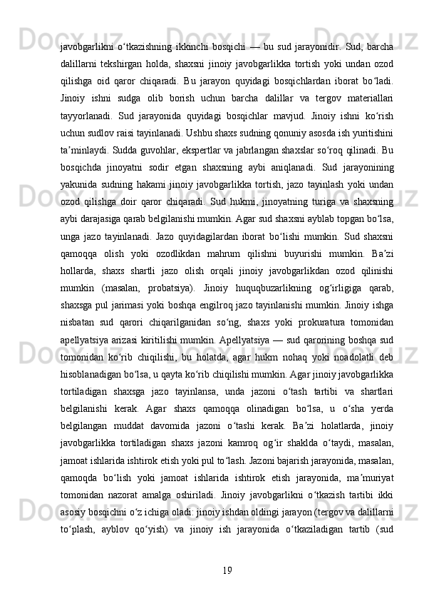 javobgarlikni   o tkazishning   ikkinchi   bosqichi   —   bu   sud   jarayonidir.   Sud,   barchaʻ
dalillarni   tekshirgan   holda,   shaxsni   jinoiy   javobgarlikka   tortish   yoki   undan   ozod
qilishga   oid   qaror   chiqaradi.   Bu   jarayon   quyidagi   bosqichlardan   iborat   bo ladi.	
ʻ
Jinoiy   ishni   sudga   olib   borish   uchun   barcha   dalillar   va   tergov   materiallari
tayyorlanadi.   Sud   jarayonida   quyidagi   bosqichlar   mavjud.   Jinoiy   ishni   ko rish
ʻ
uchun sudlov raisi tayinlanadi. Ushbu shaxs sudning qonuniy asosda ish yuritishini
ta minlaydi. Sudda guvohlar, ekspertlar va jabrlangan shaxslar so roq qilinadi. Bu	
ʼ ʻ
bosqichda   jinoyatni   sodir   etgan   shaxsning   aybi   aniqlanadi.   Sud   jarayonining
yakunida   sudning   hakami   jinoiy   javobgarlikka   tortish,   jazo   tayinlash   yoki   undan
ozod   qilishga   doir   qaror   chiqaradi.   Sud   hukmi,   jinoyatning   turiga   va   shaxsning
aybi darajasiga qarab belgilanishi mumkin. Agar sud shaxsni ayblab topgan bo lsa,	
ʻ
unga   jazo   tayinlanadi.   Jazo   quyidagilardan   iborat   bo lishi   mumkin.   Sud   shaxsni	
ʻ
qamoqqa   olish   yoki   ozodlikdan   mahrum   qilishni   buyurishi   mumkin.   Ba zi	
ʼ
hollarda,   shaxs   shartli   jazo   olish   orqali   jinoiy   javobgarlikdan   ozod   qilinishi
mumkin   (masalan,   probatsiya).   Jinoiy   huquqbuzarlikning   og irligiga   qarab,	
ʻ
shaxsga pul jarimasi yoki boshqa engilroq jazo tayinlanishi mumkin. Jinoiy ishga
nisbatan   sud   qarori   chiqarilganidan   so ng,   shaxs   yoki   prokuratura   tomonidan	
ʻ
apellyatsiya arizasi kiritilishi mumkin. Apellyatsiya — sud qarorining boshqa sud
tomonidan   ko rib   chiqilishi,   bu   holatda,   agar   hukm   nohaq   yoki   noadolatli   deb	
ʻ
hisoblanadigan bo lsa, u qayta ko rib chiqilishi mumkin. Agar jinoiy javobgarlikka	
ʻ ʻ
tortiladigan   shaxsga   jazo   tayinlansa,   unda   jazoni   o tash   tartibi   va   shartlari	
ʻ
belgilanishi   kerak.   Agar   shaxs   qamoqqa   olinadigan   bo lsa,   u   o sha   yerda	
ʻ ʻ
belgilangan   muddat   davomida   jazoni   o tashi   kerak.   Ba zi   holatlarda,   jinoiy	
ʻ ʼ
javobgarlikka   tortiladigan   shaxs   jazoni   kamroq   og ir   shaklda   o taydi,   masalan,	
ʻ ʻ
jamoat ishlarida ishtirok etish yoki pul to lash. Jazoni bajarish jarayonida, masalan,	
ʻ
qamoqda   bo lish   yoki   jamoat   ishlarida   ishtirok   etish   jarayonida,   ma muriyat	
ʻ ʼ
tomonidan   nazorat   amalga   oshiriladi.   Jinoiy   javobgarlikni   o tkazish   tartibi   ikki	
ʻ
asosiy bosqichni o z ichiga oladi: jinoiy ishdan oldingi jarayon (tergov va dalillarni	
ʻ
to plash,   ayblov   qo yish)   va   jinoiy   ish   jarayonida   o tkaziladigan   tartib   (sud	
ʻ ʻ ʻ
19 