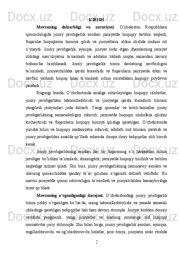 KIRISH
Mavzuning   dolzarbligi   va   zaruriyati.   O zbekiston   Respublikasiʻ
qonunchiligida   jinoiy   javobgarlik   asoslari   jamiyatda   huquqiy   tartibni   saqlash,
fuqarolar   huquqlarini   himoya   qilish   va   jinoyatlarni   oldini   olishda   muhim   rol
o ynaydi.   Jinoiy   javobgarlik,   ayniqsa,   jinoyat   sodir   etgan   shaxslarning   jamiyat	
ʻ
oldidagi   mas uliyatini   ta minlash   va   adolatni   tiklash   nuqtai   nazaridan   zaruriy	
ʼ ʼ
tushuncha   hisoblanadi.   Jinoiy   javobgarlik   tizimi   davlatning   xavfsizligini
ta minlash,   jinoyatchilikka   qarshi   kurashish   va   fuqarolarni   jamiyatda   erkin   va	
ʼ
xavfsiz   yashash   huquqi   bilan   ta minlash   uchun   mustahkam   huquqiy   poydevor	
ʼ
yaratadi.
Bugungi   kunda,   O zbekistonda   amalga   oshirilayotgan   huquqiy   islohotlar,	
ʻ
jinoiy   javobgarlikni   takomillashtirish   va   jinoyatga   qarshi   kurashish   tizimini
yangilash   jarayonlari   juda   dolzarb.   Yangi   qonunlar   va   tartib-taomillar   jinoiy
javobgarlikning   samaradorligini   oshirish,   jamiyatda   huquqni   muhofaza   qilishni
kuchaytirish   va   fuqarolarni   huquqiy   himoya   qilishga   qaratilgan.   O zbekistonda	
ʻ
yuridik   bilim   va   huquqiy   madaniyatni   oshirish,   adolatli   sud   tizimini   yaratish   va
jinoiy javobgarlikni amalda qo llash sohasida chuqur ilmiy tadqiqotlar olib borish	
ʻ
kerak.
Jinoiy   javobgarlikning   asoslari   har   bir   fuqaroning   o z   harakatlari   uchun	
ʻ
javobgar bo lishini ta minlash, shuningdek, jamiyatda huquqiy tinchlik va tartibni	
ʻ ʼ
saqlashga   xizmat   qiladi.   Shu   bois,   jinoiy   javobgarlikning   zamonaviy   asoslari   va
ularning   qonunchilikka   qanday   ta sir   qilishini   o rganish   dolzarb   vazifadir.   Bu	
ʼ ʻ
mavzu   jamiyatda   qonun   ustuvorligini   ta minlash   va   jinoyatchilikni   kamaytirishga	
ʼ
hissa qo shadi.	
ʻ
Mavzuning   o rganilganligi   darajasi.	
ʻ   O zbekistondagi   jinoiy   javobgarlik	ʻ
tizimi   jiddiy   o rganilgan   bo lsa-da,   uning   takomillashtirilishi   va   yanada   samarali	
ʻ ʻ
ishlashiga qaratilgan tadqiqotlar hali ham davom etmoqda. Jinoyat kodeksi doimiy
ravishda   yangilanib,   yangi   jinoyatlar   va   ularning   jazolariga   oid   huquqiy
normativlar   joriy  etilmoqda.   Shu  bilan   birga,   jinoiy  javobgarlik  asoslari,   ayniqsa,
engillashtiruvchi   va   og irlashtiruvchi   holatlar,   jazo   tizimi,   jinoyatni   sodir   etishda	
ʻ
2 