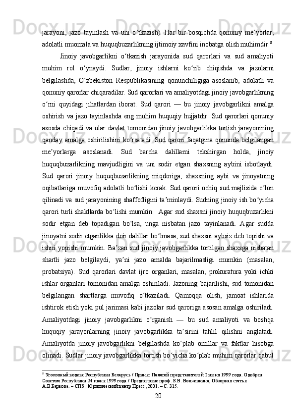 jarayoni,   jazo   tayinlash   va   uni   o tkazish).   Har   bir   bosqichda   qonuniy   me yorlar,ʻ ʼ
adolatli muomala va huquqbuzarlikning ijtimoiy xavfini inobatga olish muhimdir. 8
Jinoiy   javobgarlikni   o tkazish   jarayonida   sud   qarorlari   va   sud   amaliyoti	
ʻ
muhim   rol   o ynaydi.   Sudlar,   jinoiy   ishlarni   ko rib   chiqishda   va   jazolarni	
ʻ ʻ
belgilashda,   O zbekiston   Respublikasining   qonunchiligiga   asoslanib,   adolatli   va
ʻ
qonuniy qarorlar chiqaradilar. Sud qarorlari va amaliyotdagi jinoiy javobgarlikning
o rni   quyidagi   jihatlardan   iborat.   Sud   qarori   —   bu   jinoiy   javobgarlikni   amalga	
ʻ
oshirish   va  jazo   tayinlashda   eng   muhim   huquqiy   hujjatdir.   Sud   qarorlari   qonuniy
asosda  chiqadi va ular davlat  tomonidan jinoiy javobgarlikka tortish jarayonining
qanday  amalga oshirilishini  ko rsatadi.  Sud  qarori  faqatgina  qonunda  belgilangan	
ʻ
me yorlarga   asoslanadi.   Sud   barcha   dalillarni   tekshirgan   holda,   jinoiy	
ʼ
huquqbuzarlikning   mavjudligini   va   uni   sodir   etgan   shaxsning   aybini   isbotlaydi.
Sud   qarori   jinoiy   huquqbuzarlikning   miqdoriga,   shaxsning   aybi   va   jinoyatning
oqibatlariga muvofiq adolatli bo lishi  kerak. Sud qarori ochiq sud majlisida e lon	
ʻ ʼ
qilinadi va sud jarayonining shaffofligini ta minlaydi. Sudning jinoiy ish bo yicha	
ʼ ʻ
qarori turli shakllarda bo lishi mumkin.   Agar sud shaxsni jinoiy huquqbuzarlikni	
ʻ
sodir   etgan   deb   topadigan   bo lsa,   unga   nisbatan   jazo   tayinlanadi.   Agar   sudda	
ʻ
jinoyatni sodir etganlikka doir dalillar bo lmasa, sud shaxsni aybsiz deb topishi va	
ʻ
ishni yopishi mumkin. Ba zan sud jinoiy javobgarlikka tortilgan shaxsga nisbatan	
ʼ
shartli   jazo   belgilaydi,   ya ni   jazo   amalda   bajarilmasligi   mumkin   (masalan,	
ʼ
probatsiya).   Sud   qarorlari   davlat   ijro   organlari,   masalan,   prokuratura   yoki   ichki
ishlar   organlari   tomonidan   amalga   oshiriladi.   Jazoning   bajarilishi,   sud   tomonidan
belgilangan   shartlarga   muvofiq   o tkaziladi.   Qamoqqa   olish,   jamoat   ishlarida	
ʻ
ishtirok etish yoki pul jarimasi kabi jazolar sud qaroriga asosan amalga oshiriladi.
Amaliyotdagi   jinoiy   javobgarlikni   o rganish   —   bu   sud   amaliyoti   va   boshqa	
ʻ
huquqiy   jarayonlarning   jinoiy   javobgarlikka   ta sirini   tahlil   qilishni   anglatadi.	
ʼ
Amaliyotda   jinoiy   javobgarlikni   belgilashda   ko plab   omillar   va   faktlar   hisobga
ʻ
olinadi. Sudlar jinoiy javobgarlikka tortish bo yicha ko plab muhim qarorlar qabul	
ʻ ʻ
8
 Уголовный кодекс Республики Беларусь / Принят Палатой представителей 2 июня 1999 года. Одобрен 
Советом Республики 24 июня 1999 года / Предисловие проф. Б.В. Волженкина; Обзорная статья 
А.В.Баркова. – СПб.: Юридический центр Пресс, 2001. – С. 315.
20 