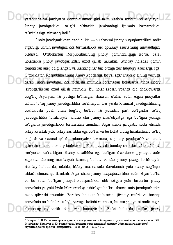 yaratishda   va   jamiyatda   qonun   ustuvorligini   ta minlashda   muhim   rol   o ynaydi.ʼ ʻ
Jinoiy   javobgarlikni   to g ri   o tkazish   jamiyatdagi   ijtimoiy   barqarorlikni	
ʻ ʻ ʻ
ta minlashga xizmat qiladi.	
ʼ 9
Jinoiy javobgarlikdan ozod qilish — bu shaxsni jinoiy huquqbuzarlikni sodir
etganligi   uchun   javobgarlikka   tortmaslikka   oid   qonuniy   asoslarning   mavjudligini
bildiradi.   O zbekiston   Respublikasining   jinoiy   qonunchiligiga   ko ra,   ba zi	
ʻ ʻ ʼ
holatlarda   jinoiy   javobgarlikdan   ozod   qilish   mumkin.   Bunday   holatlar   qonun
tomonidan aniq belgilangan va ularning har biri o ziga xos huquqiy asoslarga ega.	
ʻ
O zbekiston Respublikasining Jinoiy kodeksiga ko ra, agar shaxs o zining yoshiga	
ʻ ʻ ʻ
qarab   jinoiy   javobgarlikka   tortilishi   mumkin   bo lmagan   holatlarda,   unda   jinoiy	
ʻ
javobgarlikdan   ozod   qilish   mumkin.   Bu   holat   asosan   yoshga   oid   cheklovlarga
bog liq.   Aytaylik,   16   yoshga   to lmagan   shaxslar   o zlari   sodir   etgan   jinoyatlar	
ʻ ʻ ʻ
uchun   to liq   jinoiy   javobgarlikka   tortilmaydi.   Bu   yerda   kriminal   javobgarlikning	
ʻ
boshlanishi   yosh   bilan   bog liq   bo lib,   16   yoshdan   past   bo lganlar   to liq	
ʻ ʻ ʻ ʻ
javobgarlikka   tortilmaydi,   ammo   ular   jinoiy   mas uliyatga   ega   bo lgan   yoshga	
ʼ ʻ
to lganda   javobgarlikka   tortilishlari   mumkin.   Agar   shaxs   jinoyatni   sodir   etishda	
ʻ
ruhiy kasallik yoki ruhiy zaiflikka ega bo lsa va bu holat uning harakatlarini to liq	
ʻ ʻ
anglash   va   nazorat   qilish   imkoniyatini   bermasa,   u   jinoiy   javobgarlikdan   ozod
qilinishi mumkin. Jinoiy kodeksning 91-moddasida bunday shaxslar uchun alohida
me yorlar   ko rsatilgan.   Ruhiy   kasallikka   ega   bo lgan   shaxslarning   jinoyat   sodir	
ʼ ʻ ʻ
etganida   ularning   mas uliyati   kamroq   bo ladi   va   ular   jinoiy   jazoga   tortilmaydi.	
ʼ ʻ
Bunday   holatlarda,   odatda,   tibbiy   muassasada   davolanish   yoki   ruhiy   sog liqni	
ʻ
tiklash   chorasi   qo llaniladi.   Agar   shaxs   jinoiy   huquqbuzarlikni   sodir   etgan   bo lsa	
ʻ ʻ
va   bu   sodir   bo lgan   jinoyat   xotirjamlikka   olib   kelgan   yoki   biron-bir   jiddiy
ʻ
provokatsiya yoki hiyla bilan amalga oshirilgan bo lsa, shaxs jinoiy javobgarlikdan	
ʻ
ozod   qilinishi   mumkin.   Bunday   holatlar   ko pincha   ijtimoiy   muhit   va   boshqa	
ʻ
provokatsion holatlar tufayli  yuzaga kelishi mumkin, bu esa jinoyatni  sodir  etgan
shaxsning   aybdorlik   darajasini   kamaytiradi.   Ba zi   hollarda,   sudlar   jinoiy	
ʼ
9
 Оскерко В. В. Истечение сроков давности как условие освобождения от уголовной ответственности по УК 
Республики Беларусь и УК Республики Армении: сравнительный анализ// Сборник научных статей 
студентов, магистрантов, аспирантов. – 2016. № 16. – С.107-110.
22 