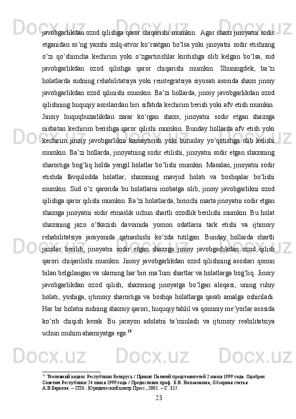 javobgarlikdan ozod qilishga qaror chiqarishi mumkin.  Agar shaxs jinoyatni sodir
etganidan so ng yaxshi xulq-atvor ko rsatgan bo lsa yoki jinoyatni sodir etishningʻ ʻ ʻ
o zi   qo shimcha   kechirim   yoki   o zgartirishlar   kiritishga   olib   kelgan   bo lsa,   sud	
ʻ ʻ ʻ ʻ
javobgarlikdan   ozod   qilishga   qaror   chiqarishi   mumkin.   Shuningdek,   ba zi	
ʼ
holatlarda  sudning rehabilitatsiya yoki  reintegratsiya siyosati  asosida  shaxs  jinoiy
javobgarlikdan ozod qilinishi mumkin. Ba zi hollarda, jinoiy javobgarlikdan ozod	
ʼ
qilishning huquqiy asoslaridan biri sifatida kechirim berish yoki afv etish mumkin.
Jinoiy   huquqbuzarlikdan   zarar   ko rgan   shaxs,   jinoyatni   sodir   etgan   shaxsga	
ʻ
nisbatan   kechirim   berishga   qaror   qilishi   mumkin.   Bunday   hollarda   afv  etish   yoki
kechirim   jinoiy   javobgarlikni   kamaytirish   yoki   butunlay   yo qotishga   olib   kelishi	
ʻ
mumkin. Ba zi hollarda, jinoyatning sodir etilishi, jinoyatni sodir etgan shaxsning	
ʼ
sharoitiga bog liq holda yengil holatlar bo lishi mumkin. Masalan, jinoyatni sodir	
ʻ ʻ
etishda   favqulodda   holatlar,   shaxsning   mavjud   holati   va   boshqalar   bo lishi	
ʻ
mumkin.   Sud   o z   qarorida   bu   holatlarni   inobatga   olib,   jinoiy   javobgarlikni   ozod	
ʻ
qilishga qaror qilishi mumkin. Ba zi holatlarda, birinchi marta jinoyatni sodir etgan	
ʼ
shaxsga jinoyatni sodir etmaslik uchun shartli ozodlik berilishi mumkin. Bu holat
shaxsning   jazo   o tkazish   davomida   yomon   odatlarni   tark   etishi   va   ijtimoiy	
ʻ
rehabilitatsiya   jarayonida   qatnashishi   ko zda   tutilgan.   Bunday   hollarda   shartli	
ʻ
jazolar   berilib,   jinoyatni   sodir   etgan   shaxsga   jinoiy   javobgarlikdan   ozod   qilish
qarori   chiqarilishi   mumkin.   Jinoiy   javobgarlikdan   ozod   qilishning   asoslari   qonun
bilan belgilangan va ularning har biri ma lum shartlar va holatlarga bog liq. Jinoiy
ʼ ʻ
javobgarlikdan   ozod   qilish,   shaxsning   jinoyatga   bo lgan   aloqasi,   uning   ruhiy	
ʻ
holati,   yoshiga,   ijtimoiy   sharoitiga   va   boshqa   holatlarga   qarab   amalga   oshiriladi.
Har bir holatni sudning shaxsiy qarori, huquqiy tahlil va qonuniy me yorlar asosida	
ʼ
ko rib   chiqish   kerak.   Bu   jarayon   adolatni   ta minlash   va   ijtimoiy   reabilitatsiya	
ʻ ʼ
uchun muhim ahamiyatga ega. 10
10
 Уголовный кодекс Республики Беларусь / Принят Палатой представителей 2 июня 1999 года. Одобрен 
Советом Республики 24 июня 1999 года / Предисловие проф. Б.В. Волженкина; Обзорная статья 
А.В.Баркова. – СПб.: Юридический центр Пресс, 2001. – С. 315.
23 