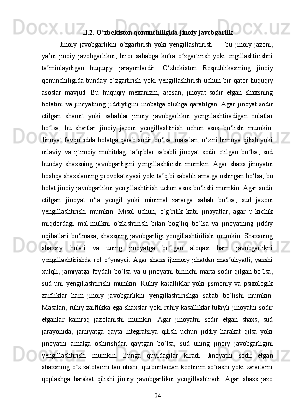 II.2. O zbekiston qonunchiligida jinoiy javobgarlikʻ
Jinoiy   javobgarlikni   o zgartirish   yoki   yengillashtirish   —   bu   jinoiy   jazoni,	
ʻ
ya ni   jinoiy   javobgarlikni,   biror   sababga   ko ra   o zgartirish   yoki   engillashtirishni	
ʼ ʻ ʻ
ta minlaydigan   huquqiy   jarayonlardir.   O zbekiston   Respublikasining   jinoiy
ʼ ʻ
qonunchiligida   bunday   o zgartirish   yoki   yengillashtirish   uchun   bir   qator   huquqiy	
ʻ
asoslar   mavjud.   Bu   huquqiy   mexanizm,   asosan,   jinoyat   sodir   etgan   shaxsning
holatini va jinoyatning jiddiyligini inobatga olishga qaratilgan. Agar jinoyat sodir
etilgan   sharoit   yoki   sabablar   jinoiy   javobgarlikni   yengillashtiradigan   holatlar
bo lsa,   bu   shartlar   jinoiy   jazoni   yengillashtirish   uchun   asos   bo lishi   mumkin.	
ʻ ʻ
Jinoyat favqulodda holatga qarab sodir bo lsa, masalan, o zini himoya qilish yoki	
ʻ ʻ
oilaviy   va   ijtimoiy   muhitdagi   ta qiblar   sababli   jinoyat   sodir   etilgan   bo lsa,   sud	
ʼ ʻ
bunday   shaxsning   javobgarligini   yengillashtirishi   mumkin.   Agar   shaxs   jinoyatni
boshqa shaxslarning provokatsiyasi yoki ta qibi sababli amalga oshirgan bo lsa, bu	
ʼ ʻ
holat jinoiy javobgarlikni yengillashtirish uchun asos bo lishi mumkin. Agar sodir	
ʻ
etilgan   jinoyat   o ta   yengil   yoki   minimal   zararga   sabab   bo lsa,   sud   jazoni	
ʻ ʻ
yengillashtirishi   mumkin.   Misol   uchun,   o g rilik   kabi   jinoyatlar,   agar   u   kichik	
ʻ ʻ
miqdordagi   mol-mulkni   o zlashtirish   bilan   bog liq   bo lsa   va   jinoyatning   jiddiy	
ʻ ʻ ʻ
oqibatlari  bo lmasa,  shaxsning javobgarligi yengillashtirilishi  mumkin. Shaxsning	
ʻ
shaxsiy   holati   va   uning   jinoyatga   bo lgan   aloqasi   ham   javobgarlikni	
ʻ
yengillashtirishda   rol   o ynaydi.   Agar   shaxs   ijtimoiy   jihatdan   mas uliyatli,   yaxshi	
ʻ ʼ
xulqli,   jamiyatga   foydali   bo lsa   va   u   jinoyatni   birinchi   marta   sodir   qilgan   bo lsa,	
ʻ ʻ
sud   uni   yengillashtirishi   mumkin.   Ruhiy   kasalliklar   yoki   jismoniy   va   psixologik
zaifliklar   ham   jinoiy   javobgarlikni   yengillashtirishga   sabab   bo lishi   mumkin.	
ʻ
Masalan, ruhiy zaiflikka ega shaxslar yoki ruhiy kasalliklar tufayli jinoyatni sodir
etganlar   kamroq   jazolanishi   mumkin.   Agar   jinoyatni   sodir   etgan   shaxs,   sud
jarayonida,   jamiyatga   qayta   integratsiya   qilish   uchun   jiddiy   harakat   qilsa   yoki
jinoyatni   amalga   oshirishdan   qaytgan   bo lsa,   sud   uning   jinoiy   javobgarligini	
ʻ
yengillashtirishi   mumkin.   Bunga   quyidagilar   kiradi.   Jinoyatni   sodir   etgan
shaxsning o z xatolarini tan olishi, qurbonlardan kechirim so rashi yoki zararlarni	
ʻ ʻ
qoplashga   harakat   qilishi   jinoiy   javobgarlikni   yengillashtiradi.   Agar   shaxs   jazo
24 