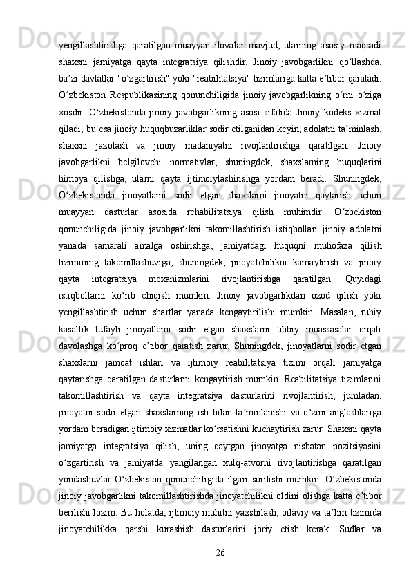 yengillashtirishga   qaratilgan   muayyan   ilovalar   mavjud,   ularning   asosiy   maqsadi
shaxsni   jamiyatga   qayta   integratsiya   qilishdir.   Jinoiy   javobgarlikni   qo llashda,ʻ
ba zi davlatlar "o zgartirish" yoki "reabilitatsiya" tizimlariga katta e tibor qaratadi.	
ʼ ʻ ʼ
O zbekiston   Respublikasining   qonunchiligida   jinoiy   javobgarlikning   o rni   o ziga
ʻ ʻ ʻ
xosdir.   O zbekistonda   jinoiy   javobgarlikning   asosi   sifatida   Jinoiy   kodeks   xizmat	
ʻ
qiladi, bu esa jinoiy huquqbuzarliklar sodir etilganidan keyin, adolatni ta minlash,	
ʼ
shaxsni   jazolash   va   jinoiy   madaniyatni   rivojlantirishga   qaratilgan.   Jinoiy
javobgarlikni   belgilovchi   normativlar,   shuningdek,   shaxslarning   huquqlarini
himoya   qilishga,   ularni   qayta   ijtimoiylashirishga   yordam   beradi.   Shuningdek,
O zbekistonda   jinoyatlarni   sodir   etgan   shaxslarni   jinoyatni   qaytarish   uchun	
ʻ
muayyan   dasturlar   asosida   rehabilitatsiya   qilish   muhimdir.   O zbekiston	
ʻ
qonunchiligida   jinoiy   javobgarlikni   takomillashtirish   istiqbollari   jinoiy   adolatni
yanada   samarali   amalga   oshirishga,   jamiyatdagi   huquqni   muhofaza   qilish
tizimining   takomillashuviga,   shuningdek,   jinoyatchilikni   kamaytirish   va   jinoiy
qayta   integratsiya   mexanizmlarini   rivojlantirishga   qaratilgan.   Quyidagi
istiqbollarni   ko rib   chiqish   mumkin.   Jinoiy   javobgarlikdan   ozod   qilish   yoki	
ʻ
yengillashtirish   uchun   shartlar   yanada   kengaytirilishi   mumkin.   Masalan,   ruhiy
kasallik   tufayli   jinoyatlarni   sodir   etgan   shaxslarni   tibbiy   muassasalar   orqali
davolashga   ko proq   e tibor   qaratish   zarur.   Shuningdek,   jinoyatlarni   sodir   etgan
ʻ ʼ
shaxslarni   jamoat   ishlari   va   ijtimoiy   reabilitatsiya   tizimi   orqali   jamiyatga
qaytarishga   qaratilgan   dasturlarni   kengaytirish   mumkin.   Reabilitatsiya   tizimlarini
takomillashtirish   va   qayta   integratsiya   dasturlarini   rivojlantirish,   jumladan,
jinoyatni   sodir   etgan   shaxslarning   ish   bilan   ta minlanishi   va   o zini   anglashlariga	
ʼ ʻ
yordam beradigan ijtimoiy xizmatlar ko rsatishni kuchaytirish zarur. Shaxsni qayta	
ʻ
jamiyatga   integratsiya   qilish,   uning   qaytgan   jinoyatga   nisbatan   pozitsiyasini
o zgartirish   va   jamiyatda   yangilangan   xulq-atvorni   rivojlantirishga   qaratilgan	
ʻ
yondashuvlar   O zbekiston   qonunchiligida   ilgari   surilishi   mumkin.   O zbekistonda	
ʻ ʻ
jinoiy javobgarlikni  takomillashtirishda jinoyatchilikni  oldini  olishga katta e tibor	
ʼ
berilishi lozim. Bu holatda, ijtimoiy muhitni yaxshilash, oilaviy va ta lim tizimida	
ʼ
jinoyatchilikka   qarshi   kurashish   dasturlarini   joriy   etish   kerak.   Sudlar   va
26 