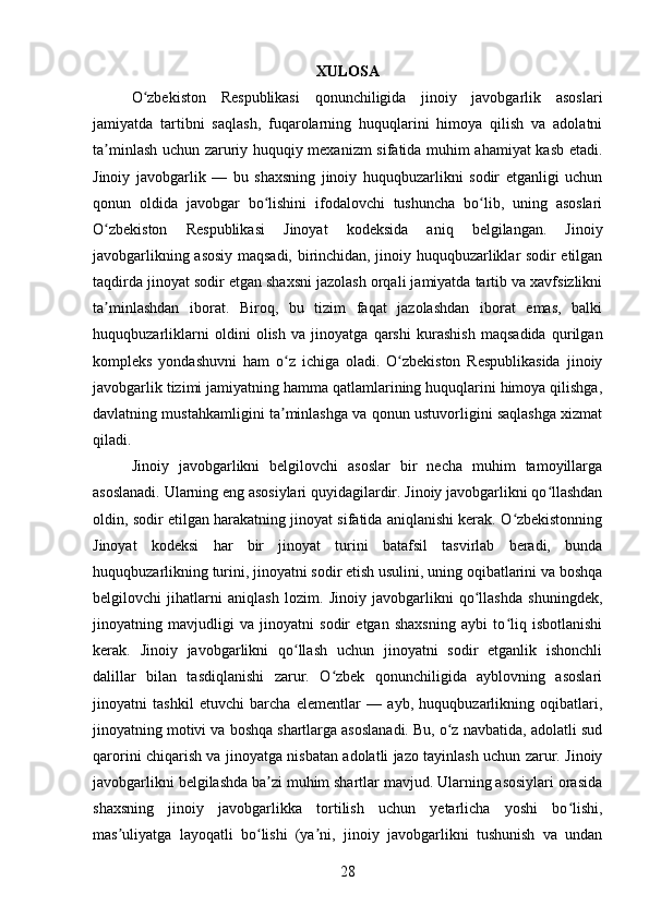 XULOSA
O zbekiston   Respublikasi   qonunchiligida   jinoiy   javobgarlik   asoslariʻ
jamiyatda   tartibni   saqlash,   fuqarolarning   huquqlarini   himoya   qilish   va   adolatni
ta minlash uchun zaruriy huquqiy mexanizm sifatida muhim ahamiyat kasb etadi.	
ʼ
Jinoiy   javobgarlik   —   bu   shaxsning   jinoiy   huquqbuzarlikni   sodir   etganligi   uchun
qonun   oldida   javobgar   bo lishini   ifodalovchi   tushuncha   bo lib,   uning   asoslari	
ʻ ʻ
O zbekiston   Respublikasi   Jinoyat   kodeksida   aniq   belgilangan.   Jinoiy	
ʻ
javobgarlikning asosiy maqsadi, birinchidan, jinoiy huquqbuzarliklar sodir etilgan
taqdirda jinoyat sodir etgan shaxsni jazolash orqali jamiyatda tartib va xavfsizlikni
ta minlashdan   iborat.   Biroq,   bu   tizim   faqat   jazolashdan   iborat   emas,   balki
ʼ
huquqbuzarliklarni   oldini   olish   va   jinoyatga   qarshi   kurashish   maqsadida   qurilgan
kompleks   yondashuvni   ham   o z   ichiga   oladi.   O zbekiston   Respublikasida   jinoiy	
ʻ ʻ
javobgarlik tizimi jamiyatning hamma qatlamlarining huquqlarini himoya qilishga,
davlatning mustahkamligini ta minlashga va qonun ustuvorligini saqlashga xizmat
ʼ
qiladi.
Jinoiy   javobgarlikni   belgilovchi   asoslar   bir   necha   muhim   tamoyillarga
asoslanadi. Ularning eng asosiylari quyidagilardir. Jinoiy javobgarlikni qo llashdan	
ʻ
oldin, sodir etilgan harakatning jinoyat sifatida aniqlanishi kerak. O zbekistonning	
ʻ
Jinoyat   kodeksi   har   bir   jinoyat   turini   batafsil   tasvirlab   beradi,   bunda
huquqbuzarlikning turini, jinoyatni sodir etish usulini, uning oqibatlarini va boshqa
belgilovchi   jihatlarni   aniqlash   lozim.   Jinoiy   javobgarlikni   qo llashda   shuningdek,	
ʻ
jinoyatning   mavjudligi   va   jinoyatni   sodir   etgan   shaxsning   aybi   to liq   isbotlanishi	
ʻ
kerak.   Jinoiy   javobgarlikni   qo llash   uchun   jinoyatni   sodir   etganlik   ishonchli	
ʻ
dalillar   bilan   tasdiqlanishi   zarur.   O zbek   qonunchiligida   ayblovning   asoslari	
ʻ
jinoyatni   tashkil   etuvchi   barcha   elementlar   —   ayb,   huquqbuzarlikning   oqibatlari,
jinoyatning motivi va boshqa shartlarga asoslanadi. Bu, o z navbatida, adolatli sud	
ʻ
qarorini chiqarish va jinoyatga nisbatan adolatli jazo tayinlash uchun zarur. Jinoiy
javobgarlikni belgilashda ba zi muhim shartlar mavjud. Ularning asosiylari orasida	
ʼ
shaxsning   jinoiy   javobgarlikka   tortilish   uchun   yetarlicha   yoshi   bo lishi,	
ʻ
mas uliyatga   layoqatli   bo lishi   (ya ni,   jinoiy   javobgarlikni   tushunish   va   undan	
ʼ ʻ ʼ
28 