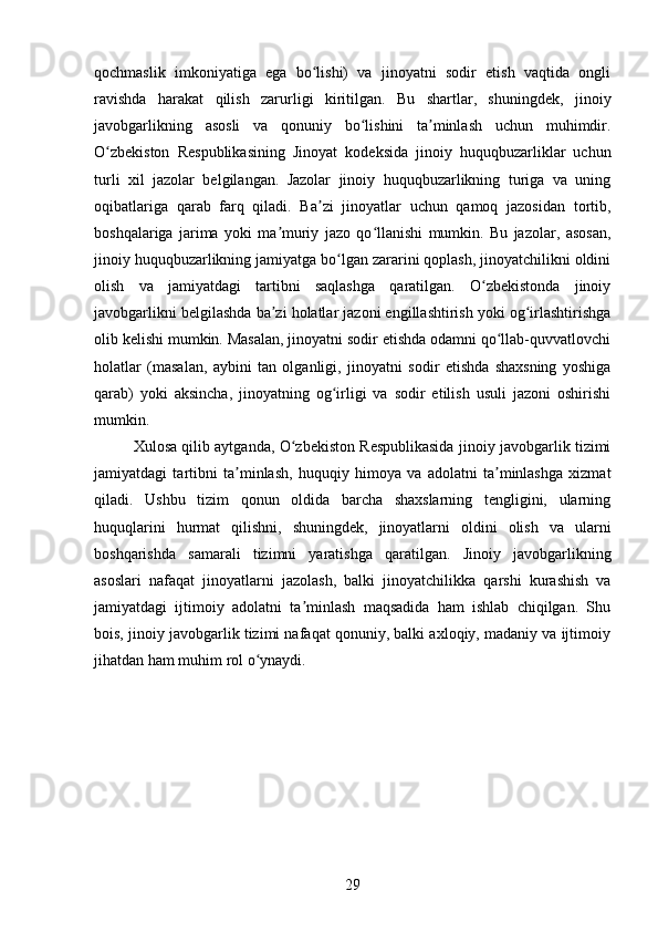 qochmaslik   imkoniyatiga   ega   bo lishi)   va   jinoyatni   sodir   etish   vaqtida   ongliʻ
ravishda   harakat   qilish   zarurligi   kiritilgan.   Bu   shartlar,   shuningdek,   jinoiy
javobgarlikning   asosli   va   qonuniy   bo lishini   ta minlash   uchun   muhimdir.	
ʻ ʼ
O zbekiston   Respublikasining   Jinoyat   kodeksida   jinoiy   huquqbuzarliklar   uchun	
ʻ
turli   xil   jazolar   belgilangan.   Jazolar   jinoiy   huquqbuzarlikning   turiga   va   uning
oqibatlariga   qarab   farq   qiladi.   Ba zi   jinoyatlar   uchun   qamoq   jazosidan   tortib,	
ʼ
boshqalariga   jarima   yoki   ma muriy   jazo   qo llanishi   mumkin.   Bu   jazolar,   asosan,	
ʼ ʻ
jinoiy huquqbuzarlikning jamiyatga bo lgan zararini qoplash, jinoyatchilikni oldini	
ʻ
olish   va   jamiyatdagi   tartibni   saqlashga   qaratilgan.   O zbekistonda   jinoiy	
ʻ
javobgarlikni belgilashda ba zi holatlar jazoni engillashtirish yoki og irlashtirishga	
ʼ ʻ
olib kelishi mumkin. Masalan, jinoyatni sodir etishda odamni qo llab-quvvatlovchi	
ʻ
holatlar   (masalan,   aybini   tan   olganligi,   jinoyatni   sodir   etishda   shaxsning   yoshiga
qarab)   yoki   aksincha,   jinoyatning   og irligi   va   sodir   etilish   usuli   jazoni   oshirishi	
ʻ
mumkin.
Xulosa qilib aytganda, O zbekiston Respublikasida jinoiy javobgarlik tizimi	
ʻ
jamiyatdagi   tartibni   ta minlash,   huquqiy   himoya   va   adolatni   ta minlashga   xizmat	
ʼ ʼ
qiladi.   Ushbu   tizim   qonun   oldida   barcha   shaxslarning   tengligini,   ularning
huquqlarini   hurmat   qilishni,   shuningdek,   jinoyatlarni   oldini   olish   va   ularni
boshqarishda   samarali   tizimni   yaratishga   qaratilgan.   Jinoiy   javobgarlikning
asoslari   nafaqat   jinoyatlarni   jazolash,   balki   jinoyatchilikka   qarshi   kurashish   va
jamiyatdagi   ijtimoiy   adolatni   ta minlash   maqsadida   ham   ishlab   chiqilgan.   Shu	
ʼ
bois, jinoiy javobgarlik tizimi nafaqat qonuniy, balki axloqiy, madaniy va ijtimoiy
jihatdan ham muhim rol o ynaydi.	
ʻ
29 