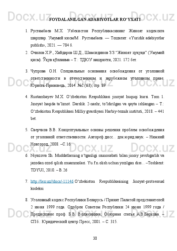FOYDALANILGAN   ADABIYOTLAR   RO ‘ YXATI
1. Рустамбаев   М.Х.   Узбекистон   Республикасининг   Жиноят   кодексига
шархлар.  Умумий  кисм/М   .  Рустамбаев.   —  Тошкент:  «Yuridik  adabiyotlar
publish», 2021. — 784 б.
2. Очилов Х.Р., Хайдаров Ш.Д., Шамсидинов З.З.“Жиноят ҳуқуқи” (Умумий
қисм). Ўқув қўлланма – Т.: ТДЮУ нашриёти, 2021. 172 бет.
3. Чупрова   О.Н.   Специальные   основания   освобождения   от   уголовной
ответственности   в   отечественном   и   зарубежном   уголовном   праве.
Юристь-Правоведь, 2014. №2 (63), стр. 89
4. Rustambayev   M.X.   O zbekiston   Respublikasi   jinoyat   huquqi   kursi.   Tom   1.ʻ
Jinoyat   haqida   ta limot.  Darslik.   2-nashr,  to ldirilgan   va  qayta   ishlangan   –   T.:	
ʼ ʻ
O zbekiston Respublikasi Milliy gvardiyasi Harbiy-texnik instituti, 2018. – 441	
ʻ
bet.
5. Сверчков   В.В.   Концептуальные   основы   решения   проблем   освобождения
от   уголовной   ответственности.   Автореф.дисс...   док.юрид.наук.   –   Нижний
Новгород, 2008. –С.16.
6. Niyazova Sh. Muddatlarning o tganligi munosabati bilan jinoiy javobgarlik va	
ʻ
jazodan ozod qilish muammolari.  Yu.f.n.olish uchun yozilgan diss... –Toshkent:
TDYUI, 2010. – B.26
7. http://lex.uz//docs/-11146      O zbekiston   Respublikasining   Jinoyat-protsessual	
ʻ
kodeksi
8. Уголовный кодекс Республики Беларусь / Принят Палатой представителей
2   июня   1999   года.   Одобрен   Советом   Республики   24   июня   1999   года   /
Предисловие   проф.   Б.В.   Волженкина;   Обзорная   статья   А.В.Баркова.   –
СПб.: Юридический центр Пресс, 2001. – С. 315.
30 