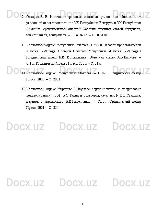9. Оскерко   В.   В.   Истечение   сроков   давности   как   условие   освобождения   от
уголовной ответственности по УК Республики Беларусь и УК Республики
Армении:   сравнительный   анализ//   Сборник   научных   статей   студентов,
магистрантов, аспирантов. – 2016.  № 16. –  С .107-110.
10. Уголовный кодекс Республики Беларусь / Принят Палатой представителей
2   июня   1999   года.   Одобрен   Советом   Республики   24   июня   1999   года   /
Предисловие   проф.   Б.В.   Волженкина;   Обзорная   статья   А.В.Баркова.   –
СПб.: Юридический центр Пресс, 2001. – С. 315.
11. Уголовный   кодекс   Республики   Молдова.   –   СПб.:   Юридический   центр
Пресс, 2002. – С. 2001.
12. Уголовный   кодекс   Украины   /   Научное   редактирование   и   предисловие
докт.юрид.наук,   проф.   В.Я.Тация   и   докт.юрид.наук,   проф.   В.В.Сташиса;
перевод   с   украинского   В.В.Гиленченко.   –   СПб.:   Юридический   центр
Пресс, 2001. – С. 324.
31 
