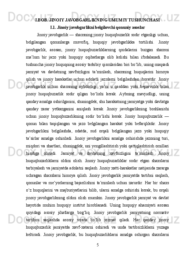 I.BOB. JINOIY JAVOBGARLIKNING UMUMIY TUSHUNCHASI
I.1. Jinoiy javobgarlikni belgilovchi qonuniy asoslar
Jinoiy javobgarlik — shaxsning jinoiy huquqbuzarlik sodir etganligi uchun,
belgilangan   qonunlarga   muvofiq,   huquqiy   javobgarlikka   tortilishi.   Jinoiy
javobgarlik,   asosan,   jinoiy   huquqbuzarliklarning   qoidalarini   buzgan   shaxsni
ma lum   bir   jazo   yoki   huquqiy   oqibatlarga   olib   kelishi   bilan   ifodalanadi.   Buʼ
tushuncha jinoiy huquqning asosiy tarkibiy qismlaridan biri bo lib, uning maqsadi	
ʻ
jamiyat   va   davlatning   xavfsizligini   ta minlash,   shaxsning   huquqlarini   himoya	
ʼ
qilish   va   jinoiy   harakatlar   uchun   adolatli   jazolarni   belgilashdan   iboratdir.   Jinoiy
javobgarlik   uchun   shaxsning   aybdorligi,   ya ni   u   qasddan   yoki   beparvolik   bilan	
ʼ
jinoiy   huquqbuzarlik   sodir   qilgan   bo lishi   kerak.   Aybning   mavjudligi,   uning	
ʻ
qanday amalga oshirilganini, shuningdek, shu harakatning jamiyatga yoki davlatga
qanday   zarar   yetkazganini   aniqlash   kerak.   Jinoiy   javobgarlikning   boshlanishi
uchun   jinoiy   huquqbuzarlikning   sodir   bo lishi   kerak.   Jinoiy   huquqbuzarlik   —	
ʻ
qonun   bilan   taqiqlangan   va   jazo   belgilangan   harakat   yoki   befarqlikdir.   Jinoiy
javobgarlikni   belgilashda,   odatda,   sud   orqali   belgilangan   jazo   yoki   huquqiy
ta sirlar   amalga   oshiriladi.   Jinoiy   javobgarlikni   amalga   oshirishda   jazoning   turi,	
ʼ
miqdori va shartlari, shuningdek, uni yengillashtirish yoki qattiqlashtirish omillari
hisobga   olinadi.   Jamiyat   va   davlatning   xavfsizligini   ta minlash.   Jinoiy	
ʼ
huquqbuzarliklarni   oldini   olish.   Jinoiy   huquqbuzarliklar   sodir   etgan   shaxslarni
tarbiyalash va jamiyatda adolatni saqlash. Jinoiy xatti-harakatlar natijasida zararga
uchragan   shaxslarni   himoya   qilish.   Jinoiy   javobgarlik   jamiyatda   tartibni   saqlash,
qonunlar   va   me yorlarning   bajarilishini   ta minlash   uchun   zarurdir.   Har   bir   shaxs	
ʼ ʼ
o z   huquqlarini  va  majburiyatlarini  bilib,  ularni   amalga  oshirishi  kerak,  bu  orqali	
ʻ
jinoiy   javobgarlikning   oldini   olish   mumkin.   Jinoiy   javobgarlik   jamiyat   va   davlat
hayotida   muhim   huquqiy   institut   hisoblanadi.   Uning   huquqiy   ahamiyati   asosan
quyidagi   asosiy   jihatlarga   bog liq.   Jinoiy   javobgarlik   jamiyatning   normativ	
ʻ
tartibini   saqlashda   asosiy   vosita   bo lib   xizmat   qiladi.   Har   qanday   jinoiy	
ʻ
huquqbuzarlik   jamiyatda   xavf-xatarni   oshiradi   va   unda   tartibsizliklarni   yuzaga
keltiradi.   Jinoiy   javobgarlik,   bu   huquqbuzarliklarni   amalga   oshirgan   shaxslarni
5 
