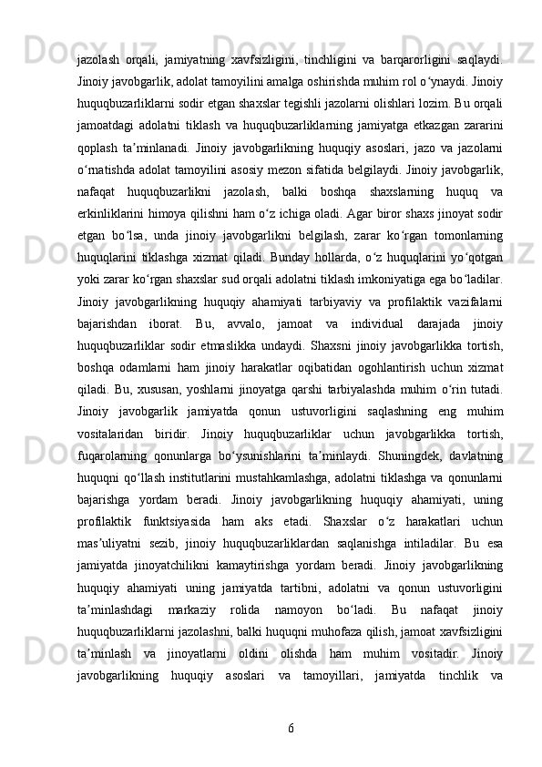 jazolash   orqali,   jamiyatning   xavfsizligini,   tinchligini   va   barqarorligini   saqlaydi.
Jinoiy javobgarlik, adolat tamoyilini amalga oshirishda muhim rol o ynaydi. Jinoiyʻ
huquqbuzarliklarni sodir etgan shaxslar tegishli jazolarni olishlari lozim. Bu orqali
jamoatdagi   adolatni   tiklash   va   huquqbuzarliklarning   jamiyatga   etkazgan   zararini
qoplash   ta minlanadi.   Jinoiy   javobgarlikning   huquqiy   asoslari,   jazo   va   jazolarni	
ʼ
o rnatishda adolat tamoyilini  asosiy  mezon sifatida belgilaydi. Jinoiy javobgarlik,	
ʻ
nafaqat   huquqbuzarlikni   jazolash,   balki   boshqa   shaxslarning   huquq   va
erkinliklarini himoya qilishni ham o z ichiga oladi. Agar biror shaxs jinoyat sodir	
ʻ
etgan   bo lsa,   unda   jinoiy   javobgarlikni   belgilash,   zarar   ko rgan   tomonlarning	
ʻ ʻ
huquqlarini   tiklashga   xizmat   qiladi.   Bunday   hollarda,   o z   huquqlarini   yo qotgan	
ʻ ʻ
yoki zarar ko rgan shaxslar sud orqali adolatni tiklash imkoniyatiga ega bo ladilar.	
ʻ ʻ
Jinoiy   javobgarlikning   huquqiy   ahamiyati   tarbiyaviy   va   profilaktik   vazifalarni
bajarishdan   iborat.   Bu,   avvalo,   jamoat   va   individual   darajada   jinoiy
huquqbuzarliklar   sodir   etmaslikka   undaydi.   Shaxsni   jinoiy   javobgarlikka   tortish,
boshqa   odamlarni   ham   jinoiy   harakatlar   oqibatidan   ogohlantirish   uchun   xizmat
qiladi.   Bu,   xususan,   yoshlarni   jinoyatga   qarshi   tarbiyalashda   muhim   o rin   tutadi.	
ʻ
Jinoiy   javobgarlik   jamiyatda   qonun   ustuvorligini   saqlashning   eng   muhim
vositalaridan   biridir.   Jinoiy   huquqbuzarliklar   uchun   javobgarlikka   tortish,
fuqarolarning   qonunlarga   bo ysunishlarini   ta minlaydi.   Shuningdek,   davlatning	
ʻ ʼ
huquqni  qo llash  institutlarini   mustahkamlashga,   adolatni  tiklashga  va  qonunlarni	
ʻ
bajarishga   yordam   beradi.   Jinoiy   javobgarlikning   huquqiy   ahamiyati,   uning
profilaktik   funktsiyasida   ham   aks   etadi.   Shaxslar   o z   harakatlari   uchun	
ʻ
mas uliyatni   sezib,   jinoiy   huquqbuzarliklardan   saqlanishga   intiladilar.   Bu   esa	
ʼ
jamiyatda   jinoyatchilikni   kamaytirishga   yordam   beradi.   Jinoiy   javobgarlikning
huquqiy   ahamiyati   uning   jamiyatda   tartibni,   adolatni   va   qonun   ustuvorligini
ta minlashdagi   markaziy   rolida   namoyon   bo ladi.   Bu   nafaqat   jinoiy	
ʼ ʻ
huquqbuzarliklarni jazolashni, balki huquqni muhofaza qilish, jamoat xavfsizligini
ta minlash   va   jinoyatlarni   oldini   olishda   ham   muhim   vositadir.   Jinoiy
ʼ
javobgarlikning   huquqiy   asoslari   va   tamoyillari,   jamiyatda   tinchlik   va
6 