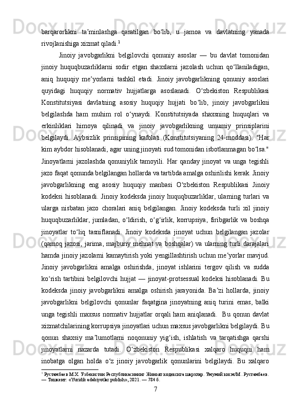 barqarorlikni   ta minlashga   qaratilgan   bo lib,   u   jamoa   va   davlatning   yanadaʼ ʻ
rivojlanishiga xizmat qiladi. 1
Jinoiy   javobgarlikni   belgilovchi   qonuniy   asoslar   —   bu   davlat   tomonidan
jinoiy   huquqbuzarliklarni   sodir   etgan   shaxslarni   jazolash   uchun   qo llaniladigan,	
ʻ
aniq   huquqiy   me yorlarni   tashkil   etadi.   Jinoiy   javobgarlikning   qonuniy   asoslari	
ʼ
quyidagi   huquqiy   normativ   hujjatlarga   asoslanadi.   O zbekiston   Respublikasi	
ʻ
Konstitutsiyasi   davlatning   asosiy   huquqiy   hujjati   bo lib,   jinoiy   javobgarlikni
ʻ
belgilashda   ham   muhim   rol   o ynaydi.   Konstitutsiyada   shaxsning   huquqlari   va	
ʻ
erkinliklari   himoya   qilinadi   va   jinoiy   javobgarlikning   umumiy   prinsiplarini
belgilaydi.   Aybsizlik   prinsipining   kafolati   (Konstitutsiyaning   24-moddasi).   "Har
kim aybdor hisoblanadi, agar uning jinoyati sud tomonidan isbotlanmagan bo lsa."	
ʻ
Jinoyatlarni   jazolashda   qonuniylik   tamoyili.   Har   qanday   jinoyat   va   unga   tegishli
jazo faqat qonunda belgilangan hollarda va tartibda amalga oshirilishi kerak. Jinoiy
javobgarlikning   eng   asosiy   huquqiy   manbasi   O zbekiston   Respublikasi   Jinoiy	
ʻ
kodeksi   hisoblanadi.   Jinoiy   kodeksda   jinoiy   huquqbuzarliklar,   ularning   turlari   va
ularga   nisbatan   jazo   choralari   aniq   belgilangan.   Jinoiy   kodeksda   turli   xil   jinoiy
huquqbuzarliklar,   jumladan,   o ldirish,   o g irlik,   korrupsiya,   firibgarlik   va   boshqa	
ʻ ʻ ʻ
jinoyatlar   to liq   tasniflanadi.   Jinoiy   kodeksda   jinoyat   uchun   belgilangan   jazolar	
ʻ
(qamoq jazosi,  jarima, majburiy mehnat  va  boshqalar)  va ularning turli  darajalari
hamda jinoiy jazolarni kamaytirish yoki yengillashtirish uchun me yorlar mavjud.	
ʼ
Jinoiy   javobgarlikni   amalga   oshirishda,   jinoyat   ishlarini   tergov   qilish   va   sudda
ko rish   tartibini   belgilovchi   hujjat   —   jinoyat-protsessual   kodeksi   hisoblanadi.   Bu	
ʻ
kodeksda   jinoiy   javobgarlikni   amalga   oshirish   jarayonida.   Ba zi   hollarda,   jinoiy	
ʼ
javobgarlikni   belgilovchi   qonunlar   faqatgina   jinoyatning   aniq   turini   emas,   balki
unga  tegishli   maxsus   normativ   hujjatlar   orqali   ham   aniqlanadi.    Bu   qonun  davlat
xizmatchilarining korrupsiya jinoyatlari uchun maxsus javobgarlikni belgilaydi. Bu
qonun   shaxsiy   ma lumotlarni   noqonuniy   yig ish,   ishlatish   va   tarqatishga   qarshi	
ʼ ʻ
jinoyatlarni   nazarda   tutadi.   O zbekiston   Respublikasi   xalqaro   huquqni   ham	
ʻ
inobatga   olgan   holda   o z   jinoiy   javobgarlik   qonunlarini   belgilaydi.   Bu   xalqaro	
ʻ
1
 Рустамбаев М.Х. Узбекистон Республикасининг Жиноят кодексига шархлар. Умумий кисм/М . Рустамбаев.
— Тошкент: «Yuridik adabiyotlar publish», 2021. — 784 б.
7 
