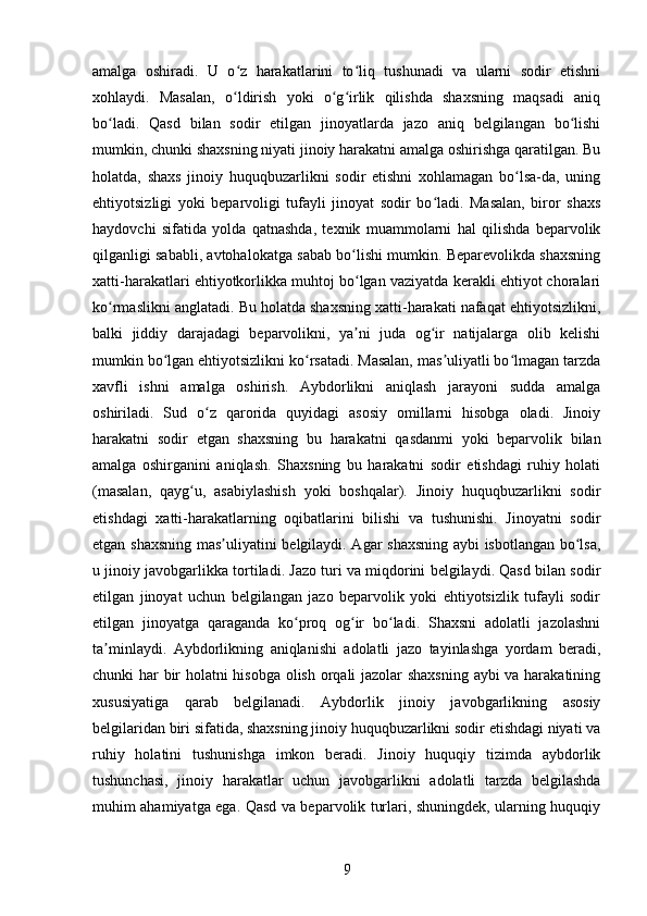 amalga   oshiradi.   U   o z   harakatlarini   to liq   tushunadi   va   ularni   sodir   etishniʻ ʻ
xohlaydi.   Masalan,   o ldirish   yoki   o g irlik   qilishda   shaxsning   maqsadi   aniq
ʻ ʻ ʻ
bo ladi.   Qasd   bilan   sodir   etilgan   jinoyatlarda   jazo   aniq   belgilangan   bo lishi	
ʻ ʻ
mumkin, chunki shaxsning niyati jinoiy harakatni amalga oshirishga qaratilgan. Bu
holatda,   shaxs   jinoiy   huquqbuzarlikni   sodir   etishni   xohlamagan   bo lsa-da,   uning	
ʻ
ehtiyotsizligi   yoki   beparvoligi   tufayli   jinoyat   sodir   bo ladi.   Masalan,   biror   shaxs	
ʻ
haydovchi   sifatida   yolda   qatnashda,   texnik   muammolarni   hal   qilishda   beparvolik
qilganligi sababli, avtohalokatga sabab bo lishi mumkin. Beparevolikda shaxsning	
ʻ
xatti-harakatlari ehtiyotkorlikka muhtoj bo lgan vaziyatda kerakli ehtiyot choralari
ʻ
ko rmaslikni anglatadi. Bu holatda shaxsning xatti-harakati nafaqat ehtiyotsizlikni,	
ʻ
balki   jiddiy   darajadagi   beparvolikni,   ya ni   juda   og ir   natijalarga   olib   kelishi	
ʼ ʻ
mumkin bo lgan ehtiyotsizlikni ko rsatadi. Masalan, mas uliyatli bo lmagan tarzda	
ʻ ʻ ʼ ʻ
xavfli   ishni   amalga   oshirish.   Aybdorlikni   aniqlash   jarayoni   sudda   amalga
oshiriladi.   Sud   o z   qarorida   quyidagi   asosiy   omillarni   hisobga   oladi.   Jinoiy	
ʻ
harakatni   sodir   etgan   shaxsning   bu   harakatni   qasdanmi   yoki   beparvolik   bilan
amalga   oshirganini   aniqlash.   Shaxsning   bu   harakatni   sodir   etishdagi   ruhiy   holati
(masalan,   qayg u,   asabiylashish   yoki   boshqalar).   Jinoiy   huquqbuzarlikni   sodir	
ʻ
etishdagi   xatti-harakatlarning   oqibatlarini   bilishi   va   tushunishi.   Jinoyatni   sodir
etgan shaxsning mas uliyatini belgilaydi. Agar shaxsning aybi isbotlangan bo lsa,	
ʼ ʻ
u jinoiy javobgarlikka tortiladi. Jazo turi va miqdorini belgilaydi. Qasd bilan sodir
etilgan   jinoyat   uchun   belgilangan   jazo   beparvolik   yoki   ehtiyotsizlik   tufayli   sodir
etilgan   jinoyatga   qaraganda   ko proq   og ir   bo ladi.   Shaxsni   adolatli   jazolashni	
ʻ ʻ ʻ
ta minlaydi.   Aybdorlikning   aniqlanishi   adolatli   jazo   tayinlashga   yordam   beradi,	
ʼ
chunki har bir holatni hisobga olish orqali jazolar shaxsning  aybi va harakatining
xususiyatiga   qarab   belgilanadi.   Aybdorlik   jinoiy   javobgarlikning   asosiy
belgilaridan biri sifatida, shaxsning jinoiy huquqbuzarlikni sodir etishdagi niyati va
ruhiy   holatini   tushunishga   imkon   beradi.   Jinoiy   huquqiy   tizimda   aybdorlik
tushunchasi,   jinoiy   harakatlar   uchun   javobgarlikni   adolatli   tarzda   belgilashda
muhim ahamiyatga ega. Qasd va beparvolik turlari, shuningdek, ularning huquqiy
9 