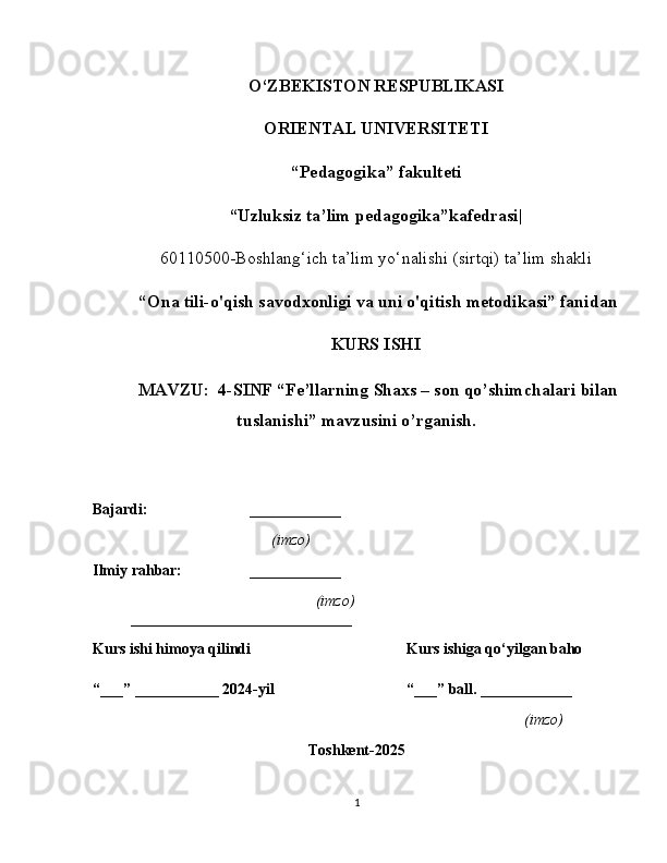 O‘ZBEKISTON RESPUBLIKASI
ORIENTAL UNIVERSITETI
“ Pedagogika” fakulteti
“Uzluksiz ta’lim pedagogika”kafedrasi|
60110500-Boshlang‘ich ta’lim yo‘nalishi (sirtqi) ta’lim shakli
  “ Ona tili-o'qish savodxonligi va uni o'qitish metodikasi” fanidan
KURS ISHI
 MAVZU:  4-SINF “Fe’llarning Shaxs – son qo’shimchalari bilan
tuslanishi” mavzusini o’rganish.
Bajardi: ____________   
                 (imzo)          
Ilmiy rahbar: ____________                 
        (imzo)
_____________________________
Kurs ishi himoya qilindi Kurs ishiga qo‘yilgan baho 
“___” ___________ 2024-yil “___” ball. ____________
(imzo)
Toshkent-2025
1