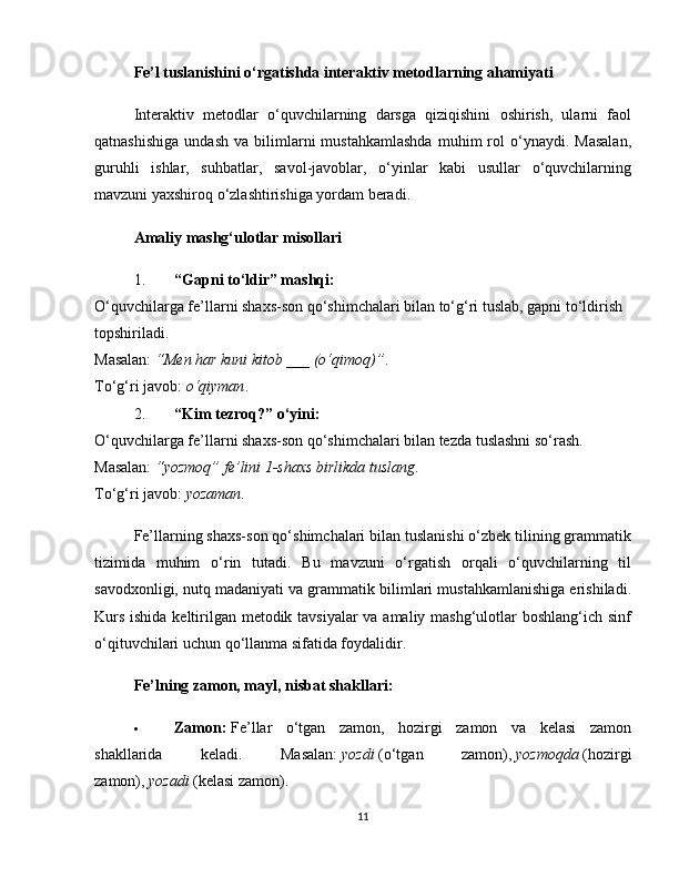 Fe’l tuslanishini o‘rgatishda interaktiv metodlarning ahamiyati
Interaktiv   metodlar   o‘quvchilarning   darsga   qiziqishini   oshirish,   ularni   faol
qatnashishiga   undash   va  bilimlarni   mustahkamlashda   muhim   rol   o‘ynaydi.  Masalan,
guruhli   ishlar,   suhbatlar,   savol-javoblar,   o‘yinlar   kabi   usullar   o‘quvchilarning
mavzuni yaxshiroq o‘zlashtirishiga yordam beradi.
Amaliy mashg‘ulotlar misollari
1. “Gapni to‘ldir” mashqi:
O‘quvchilarga fe’llarni shaxs-son qo‘shimchalari bilan to‘g‘ri tuslab, gapni to‘ldirish 
topshiriladi.
Masalan:   “Men har kuni kitob ___ (o‘qimoq)” .
To‘g‘ri javob:   o‘qiyman .
2. “Kim tezroq?” o‘yini:
O‘quvchilarga fe’llarni shaxs-son qo‘shimchalari bilan tezda tuslashni so‘rash.
Masalan:   “yozmoq” fe’lini 1-shaxs birlikda tuslang .
To‘g‘ri javob:   yozaman .
Fe’llarning shaxs-son qo‘shimchalari bilan tuslanishi o‘zbek tilining grammatik
tizimida   muhim   o‘rin   tutadi.   Bu   mavzuni   o‘rgatish   orqali   o‘quvchilarning   til
savodxonligi, nutq madaniyati va grammatik bilimlari mustahkamlanishiga erishiladi.
Kurs ishida keltirilgan metodik tavsiyalar  va amaliy mashg‘ulotlar  boshlang‘ich sinf
o‘qituvchilari uchun qo‘llanma sifatida foydalidir.
Fe’lning zamon, mayl, nisbat shakllari:
 Zamon:   Fe’llar   o‘tgan   zamon,   hozirgi   zamon   va   kelasi   zamon
shakllarida   keladi.   Masalan:   yozdi   (o‘tgan   zamon),   yozmoqda   (hozirgi
zamon),   yozadi   (kelasi zamon).
11 