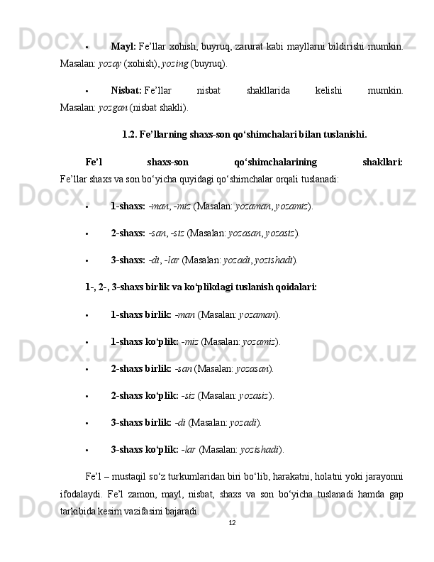  Mayl:   Fe’llar  xohish, buyruq, zarurat  kabi  mayllarni  bildirishi  mumkin.
Masalan:   yozay   (xohish),   yozing   (buyruq).
 Nisbat:   Fe’llar   nisbat   shakllarida   kelishi   mumkin.
Masalan:   yozgan   (nisbat shakli).
1.2. Fe’llarning shaxs-son qo‘shimchalari bilan tuslanishi.
Fe’l   shaxs-son   qo‘shimchalarining   shakllari:
Fe’llar shaxs va son bo‘yicha quyidagi qo‘shimchalar orqali tuslanadi:
 1-shaxs:   -man ,   -miz   (Masalan:   yozaman ,   yozamiz ).
 2-shaxs:   -san ,   -siz   (Masalan:   yozasan ,   yozasiz ).
 3-shaxs:   -di ,   -lar   (Masalan:   yozadi ,   yozishadi ).
1-, 2-, 3-shaxs birlik va ko‘plikdagi tuslanish qoidalari:
 1-shaxs birlik:   -man   (Masalan:   yozaman ).
 1-shaxs ko‘plik:   -miz   (Masalan:   yozamiz ).
 2-shaxs birlik:   -san   (Masalan:   yozasan ).
 2-shaxs ko‘plik:   -siz   (Masalan:   yozasiz ).
 3-shaxs birlik:   -di   (Masalan:   yozadi ).
 3-shaxs ko‘plik:   -lar   (Masalan:   yozishadi ).
Fe’l – mustaqil so‘z turkumlaridan biri bo‘lib, harakatni, holatni yoki jarayonni
ifodalaydi.   Fe’l   zamon,   mayl,   nisbat,   shaxs   va   son   bo‘yicha   tuslanadi   hamda   gap
tarkibida kesim vazifasini bajaradi.
12 