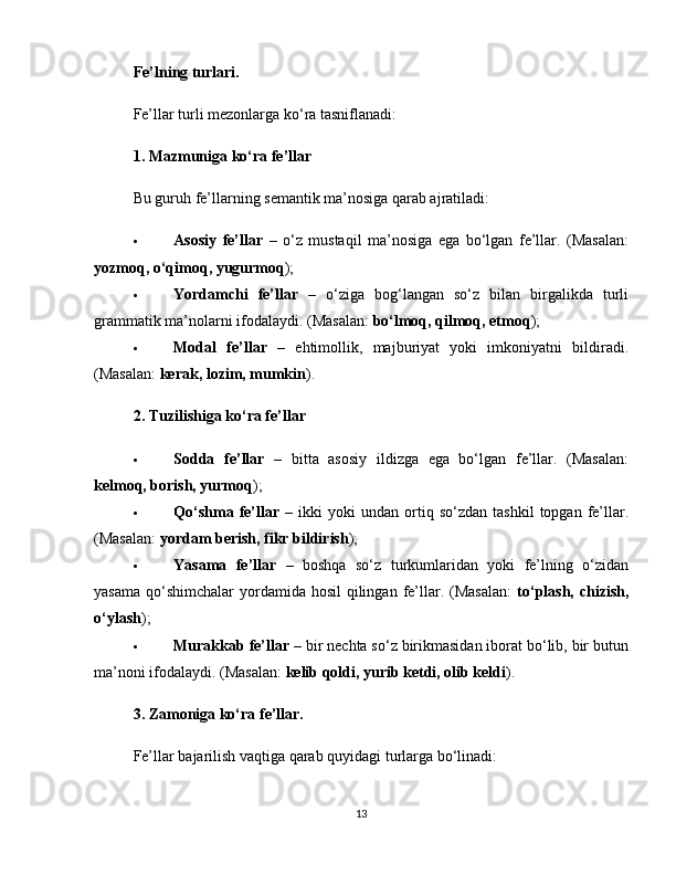 Fe’lning turlari.
Fe’llar turli mezonlarga ko‘ra tasniflanadi:
1. Mazmuniga ko‘ra fe’llar
Bu guruh fe’llarning semantik ma’nosiga qarab ajratiladi:
 Asosiy   fe’llar   –   o‘z   mustaqil   ma’nosiga   ega   bo‘lgan   fe’llar.   (Masalan:
yozmoq, o‘qimoq, yugurmoq );
 Yordamchi   fe’llar   –   o‘ziga   bog‘langan   so‘z   bilan   birgalikda   turli
grammatik ma’nolarni ifodalaydi. (Masalan:  bo‘lmoq, qilmoq, etmoq );
 Modal   fe’llar   –   ehtimollik,   majburiyat   yoki   imkoniyatni   bildiradi.
(Masalan:  kerak, lozim, mumkin ).
2. Tuzilishiga ko‘ra fe’llar
 Sodda   fe’llar   –   bitta   asosiy   ildizga   ega   bo‘lgan   fe’llar.   (Masalan:
kelmoq, borish, yurmoq );
 Qo‘shma   fe’llar   –   ikki   yoki   undan  ortiq  so‘zdan   tashkil   topgan   fe’llar.
(Masalan:  yordam berish, fikr bildirish );
 Yasama   fe’llar   –   boshqa   so‘z   turkumlaridan   yoki   fe’lning   o‘zidan
yasama  qo‘shimchalar  yordamida hosil  qilingan  fe’llar. (Masalan:   to‘plash, chizish,
o‘ylash );
 Murakkab fe’llar  – bir nechta so‘z birikmasidan iborat bo‘lib, bir butun
ma’noni ifodalaydi. (Masalan:  kelib qoldi, yurib ketdi, olib keldi ).
3. Zamoniga ko‘ra fe’llar.
Fe’llar bajarilish vaqtiga qarab quyidagi turlarga bo‘linadi:
13