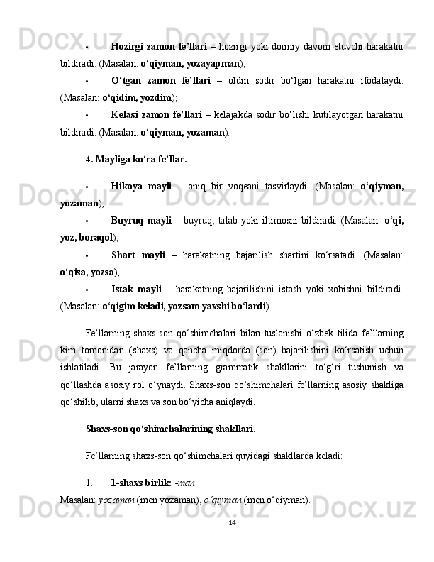 Hozirgi  zamon fe’llari   –  hozirgi   yoki  doimiy  davom  etuvchi   harakatni
bildiradi. (Masalan:  o‘qiyman, yozayapman );
 O‘tgan   zamon   fe’llari   –   oldin   sodir   bo‘lgan   harakatni   ifodalaydi.
(Masalan:  o‘qidim, yozdim );
 Kelasi   zamon   fe’llari   –   kelajakda   sodir   bo‘lishi   kutilayotgan   harakatni
bildiradi. (Masalan:  o‘qiyman, yozaman ).
4. Mayliga ko‘ra fe’llar.
 Hikoya   mayli   –   aniq   bir   voqeani   tasvirlaydi.   (Masalan:   o‘qiyman,
yozaman );
 Buyruq   mayli   –   buyruq,   talab   yoki   iltimosni   bildiradi.   (Masalan:   o‘qi,
yoz, boraqol );
 Shart   mayli   –   harakatning   bajarilish   shartini   ko‘rsatadi.   (Masalan:
o‘qisa, yozsa );
 Istak   mayli   –   harakatning   bajarilishini   istash   yoki   xohishni   bildiradi.
(Masalan:  o‘qigim keladi, yozsam yaxshi bo‘lardi ).
Fe’llarning   shaxs-son   qo‘shimchalari   bilan   tuslanishi   o‘zbek   tilida   fe’llarning
kim   tomonidan   (shaxs)   va   qancha   miqdorda   (son)   bajarilishini   ko‘rsatish   uchun
ishlatiladi.   Bu   jarayon   fe’llarning   grammatik   shakllarini   to‘g‘ri   tushunish   va
qo‘llashda  asosiy  rol   o‘ynaydi.  Shaxs-son   qo‘shimchalari   fe’llarning  asosiy   shakliga
qo‘shilib, ularni shaxs va son bo‘yicha aniqlaydi.
Shaxs-son qo‘shimchalarining shakllari.
Fe’llarning shaxs-son qo‘shimchalari quyidagi shakllarda keladi:
1. 1-shaxs birlik:   -man
Masalan:   yozaman   (men yozaman),   o‘qiyman   (men o‘qiyman).
14