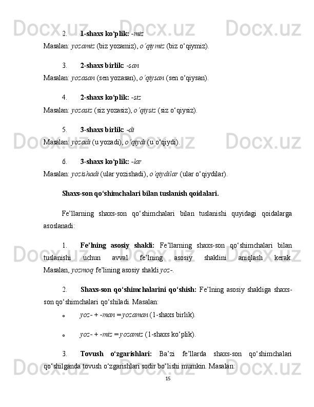 2. 1-shaxs ko‘plik:   -miz
Masalan:   yozamiz   (biz yozamiz),   o‘qiymiz   (biz o‘qiymiz).
3. 2-shaxs birlik:   -san
Masalan:   yozasan   (sen yozasan),   o‘qiysan   (sen o‘qiysan).
4. 2-shaxs ko‘plik:   -siz
Masalan:   yozasiz   (siz yozasiz),   o‘qiysiz   (siz o‘qiysiz).
5. 3-shaxs birlik:   -di
Masalan:   yozadi   (u yozadi),   o‘qiydi   (u o‘qiydi).
6. 3-shaxs ko‘plik:   -lar
Masalan:   yozishadi   (ular yozishadi),   o‘qiydilar   (ular o‘qiydilar).
Shaxs-son qo‘shimchalari bilan tuslanish qoidalari.
Fe’llarning   shaxs-son   qo‘shimchalari   bilan   tuslanishi   quyidagi   qoidalarga
asoslanadi:
1. Fe’lning   asosiy   shakli:   Fe’llarning   shaxs-son   qo‘shimchalari   bilan
tuslanishi   uchun   avval   fe’lning   asosiy   shaklini   aniqlash   kerak.
Masalan,   yozmoq   fe’lining asosiy shakli   yoz- .
2. Shaxs-son   qo‘shimchalarini   qo‘shish:   Fe’lning   asosiy   shakliga   shaxs-
son qo‘shimchalari qo‘shiladi. Masalan:
o yoz-   +   -man   =   yozaman   (1-shaxs birlik).
o yoz-   +   -miz   =   yozamiz   (1-shaxs ko‘plik).
3. Tovush   o‘zgarishlari:   Ba’zi   fe’llarda   shaxs-son   qo‘shimchalari
qo‘shilganda tovush o‘zgarishlari sodir bo‘lishi mumkin. Masalan:
15