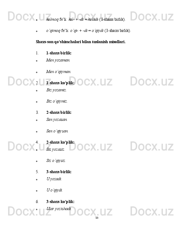o kelmoq   fe’li:   kel-   +   -di   =   keladi   (3-shaxs birlik).
o o‘qimoq   fe’li:   o‘qi-   +   -di   =   o‘qiydi   (3-shaxs birlik).
Shaxs-son qo‘shimchalari bilan tuslanish misollari.
1. 1-shaxs birlik:
o Men yozaman.
o Men o‘qiyman.
2. 1-shaxs ko‘plik:
o Biz yozamiz.
o Biz o‘qiymiz.
3. 2-shaxs birlik:
o Sen yozasan.
o Sen o‘qiysan.
4. 2-shaxs ko‘plik:
o Siz yozasiz.
o Siz o‘qiysiz.
5. 3-shaxs birlik:
o U yozadi.
o U o‘qiydi.
6. 3-shaxs ko‘plik:
o Ular yozishadi.
16 