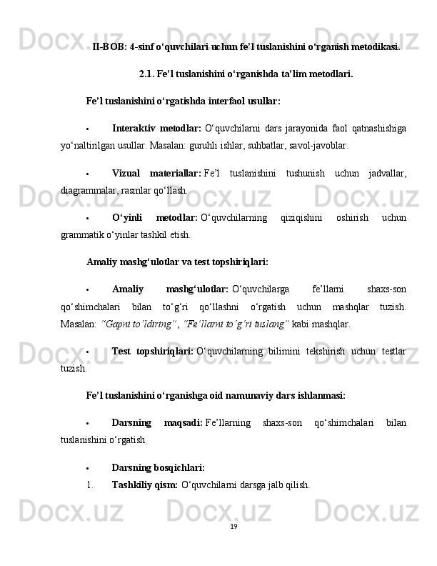 II-BOB: 4-sinf o‘quvchilari uchun fe’l tuslanishini o‘rganish metodikasi.
2.1. Fe’l tuslanishini o‘rganishda ta’lim metodlari.
Fe’l tuslanishini o‘rgatishda interfaol usullar:
 Interaktiv   metodlar:   O‘quvchilarni   dars   jarayonida   faol   qatnashishiga
yo‘naltirilgan usullar. Masalan: guruhli ishlar, suhbatlar, savol-javoblar.
 Vizual   materiallar:   Fe’l   tuslanishini   tushunish   uchun   jadvallar,
diagrammalar, rasmlar qo‘llash.
 O‘yinli   metodlar:   O‘quvchilarning   qiziqishini   oshirish   uchun
grammatik o‘yinlar tashkil etish.
Amaliy mashg‘ulotlar va test topshiriqlari:
 Amaliy   mashg‘ulotlar:   O‘quvchilarga   fe’llarni   shaxs-son
qo‘shimchalari   bilan   to‘g‘ri   qo‘llashni   o‘rgatish   uchun   mashqlar   tuzish.
Masalan:   “Gapni to‘ldiring” ,   “Fe’llarni to‘g‘ri tuslang”   kabi mashqlar.
 Test   topshiriqlari:   O‘quvchilarning   bilimini   tekshirish   uchun   testlar
tuzish.
Fe’l tuslanishini o‘rganishga oid namunaviy dars ishlanmasi:
 Darsning   maqsadi:   Fe’llarning   shaxs-son   qo‘shimchalari   bilan
tuslanishini o‘rgatish.
 Darsning bosqichlari:
1. Tashkiliy qism:   O‘quvchilarni darsga jalb qilish.
19 