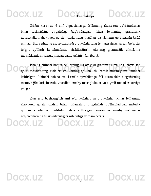 Annotatsiya
Ushbu   kurs   ishi   4-sinf   o‘quvchilariga   fe’llarning   shaxs-son   qo‘shimchalari
bilan   tuslanishini   o‘rgatishga   bag‘ishlangan.   Ishda   fe’llarning   grammatik
xususiyatlari,   shaxs-son   qo‘shimchalarining   shakllari   va   ularning   qo‘llanilishi   tahlil
qilinadi. Kurs ishining asosiy maqsadi o‘quvchilarning fe’llarni shaxs va son bo‘yicha
to‘g‘ri   qo‘llash   ko‘nikmalarini   shakllantirish,   ularning   grammatik   bilimlarini
mustahkamlash va nutq madaniyatini oshirishdan iborat.
Ishning   birinchi   bobida   fe’llarning   lug‘aviy   va   grammatik   ma’nosi,   shaxs-son
qo‘shimchalarining   shakllari   va   ularning   qo‘llanilishi   haqida   umumiy   ma’lumotlar
keltirilgan.   Ikkinchi   bobida   esa   4-sinf   o‘quvchilariga   fe’l   tuslanishini   o‘rgatishning
metodik jihatlari, interaktiv usullar, amaliy mashg‘ulotlar va o‘yinli metodlar tavsiya
etilgan.
Kurs   ishi   boshlang‘ich   sinf   o‘qituvchilari   va   o‘quvchilar   uchun   fe’llarning
shaxs-son   qo‘shimchalari   bilan   tuslanishini   o‘rgatishda   qo‘llaniladigan   metodik
qo‘llanma   sifatida   foydalidir.   Ishda   keltirilgan   nazariy   va   amaliy   materiallar
o‘quvchilarning til savodxonligini oshirishga yordam beradi.
2 